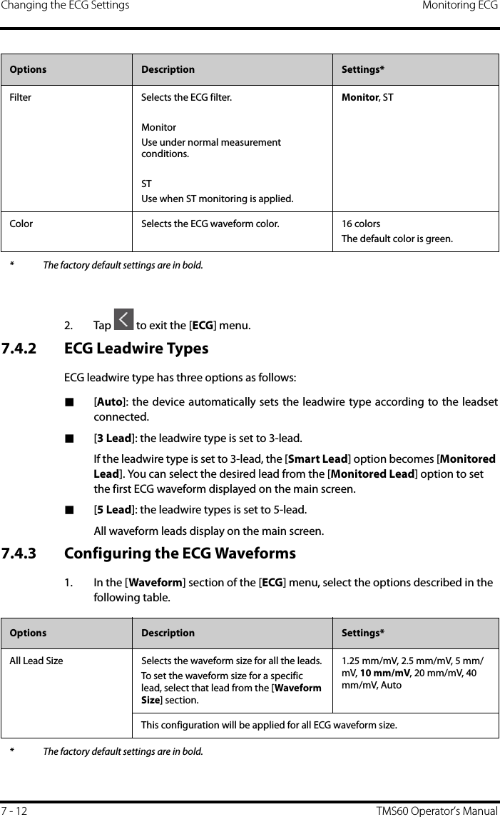 Changing the ECG Settings Monitoring ECG7 - 12 TMS60 Operator’s Manual2. Tap   to exit the [ECG] menu.7.4.2 ECG Leadwire TypesECG leadwire type has three options as follows:■[Auto]: the device automatically sets the leadwire type according to the leadsetconnected.■[3 Lead]: the leadwire type is set to 3-lead. If the leadwire type is set to 3-lead, the [Smart Lead] option becomes [Monitored Lead]. You can select the desired lead from the [Monitored Lead] option to set the first ECG waveform displayed on the main screen.■[5 Lead]: the leadwire types is set to 5-lead.All waveform leads display on the main screen.7.4.3 Configuring the ECG Waveforms1. In the [Waveform] section of the [ECG] menu, select the options described in the following table.Filter Selects the ECG filter.MonitorUse under normal measurement conditions.STUse when ST monitoring is applied.Monitor, STColor Selects the ECG waveform color. 16 colorsThe default color is green.Options  Description Settings** The factory default settings are in bold.Options Description Settings*All Lead Size Selects the waveform size for all the leads.To set the waveform size for a specific lead, select that lead from the [Waveform Size] section.1.25 mm/mV, 2.5 mm/mV, 5 mm/mV, 10 mm/mV, 20 mm/mV, 40 mm/mV, AutoThis configuration will be applied for all ECG waveform size.* The factory default settings are in bold.