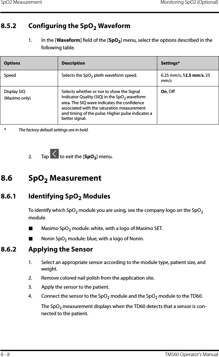 SpO2 Measurement Monitoring SpO2 (Optional)8 - 8 TMS60 Operator’s Manual8.5.2 Configuring the SpO2 Waveform1. In the [Waveform] field of the [SpO2] menu, select the options described in the following table.2. Tap   to exit the [SpO2] menu.8.6 SpO2 Measurement8.6.1 Identifying SpO2 ModulesTo identify which SpO2 module you are using, see the company logo on the SpO2 module.■Masimo SpO2 module: white, with a logo of Masimo SET.■Nonin SpO2 module: blue, with a logo of Nonin.8.6.2 Applying the Sensor1. Select an appropriate sensor according to the module type, patient size, and weight.2. Remove colored nail polish from the application site.3. Apply the sensor to the patient.4. Connect the sensor to the SpO2 module and the SpO2 module to the TD60.The SpO2 measurement displays when the TD60 detects that a sensor is con-nected to the patient.Options  Description Settings*Speed Selects the SpO2 pleth waveform speed. 6.25 mm/s, 12.5 mm/s, 25 mm/sDisplay SIQ(Masimo only)Selects whether or nor to show the Signal Indicator Quality (SIQ) in the SpO2 waveform area. The SIQ wave indicates the confidence associated with the saturation measurement and timing of the pulse. Higher pulse indicates a better signal.On, Off* The factory default settings are in bold.