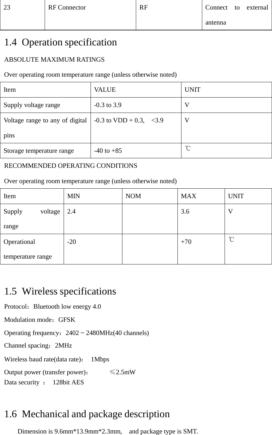 23 RF Connector  RF  Connect to externalantenna 1.4 Operation specification ABSOLUTE MAXIMUM RATINGS Over operating room temperature range (unless otherwise noted) Item VA L UE   UNIT Supply voltage range -0.3 to 3.9  V Voltage range to any of digital pins -0.3 to VDD + 0.3,  &lt;3.9  V Storage temperature range -40 to +85  ℃ RECOMMENDED OPERATING CONDITIONS Over operating room temperature range (unless otherwise noted) Item  MIN  NOM  MAX UNIT Supply voltagerange 2.4  3.6 V Operational temperature range -20  +70  ℃ 1.5 Wireless specifications Protocol：Bluetooth low energy 4.0 Modulation mode：GFSK Operating frequency：2402 ~ 2480MHz(40 channels) Channel spacing：2MHz Wireless baud rate(data rate)： 1Mbps Output power (transfer power)：  ≤2.5mW Data security  ： 128bit AES 1.6 Mechanical and package description Dimension is 9.6mm*13.9mm*2.3mm,  and package type is SMT. 