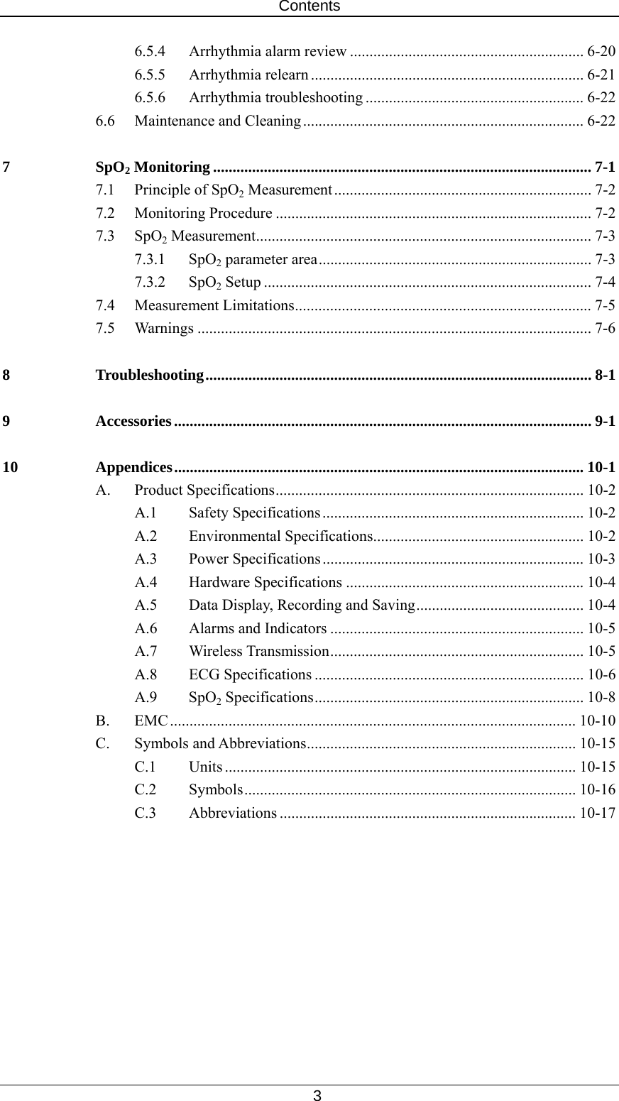 Contents   3 6.5.4  Arrhythmia alarm review ............................................................ 6-20 6.5.5 Arrhythmia relearn ...................................................................... 6-21 6.5.6 Arrhythmia troubleshooting ........................................................ 6-22 6.6 Maintenance and Cleaning ........................................................................ 6-22 7 SpO2 Monitoring ................................................................................................. 7-1 7.1 Principle of SpO2 Measurement.................................................................. 7-2 7.2 Monitoring Procedure ................................................................................. 7-2 7.3 SpO2 Measurement...................................................................................... 7-3 7.3.1 SpO2 parameter area...................................................................... 7-3 7.3.2 SpO2 Setup .................................................................................... 7-4 7.4 Measurement Limitations............................................................................ 7-5 7.5 Warnings ..................................................................................................... 7-6 8 Troubleshooting................................................................................................... 8-1 9 Accessories........................................................................................................... 9-1 10 Appendices......................................................................................................... 10-1 A. Product Specifications............................................................................... 10-2 A.1 Safety Specifications................................................................... 10-2 A.2 Environmental Specifications...................................................... 10-2 A.3 Power Specifications................................................................... 10-3 A.4 Hardware Specifications ............................................................. 10-4 A.5  Data Display, Recording and Saving........................................... 10-4 A.6  Alarms and Indicators ................................................................. 10-5 A.7 Wireless Transmission................................................................. 10-5 A.8 ECG Specifications ..................................................................... 10-6 A.9 SpO2 Specifications..................................................................... 10-8 B. EMC........................................................................................................ 10-10 C. Symbols and Abbreviations..................................................................... 10-15 C.1 Units .......................................................................................... 10-15 C.2 Symbols..................................................................................... 10-16 C.3 Abbreviations ............................................................................ 10-17   