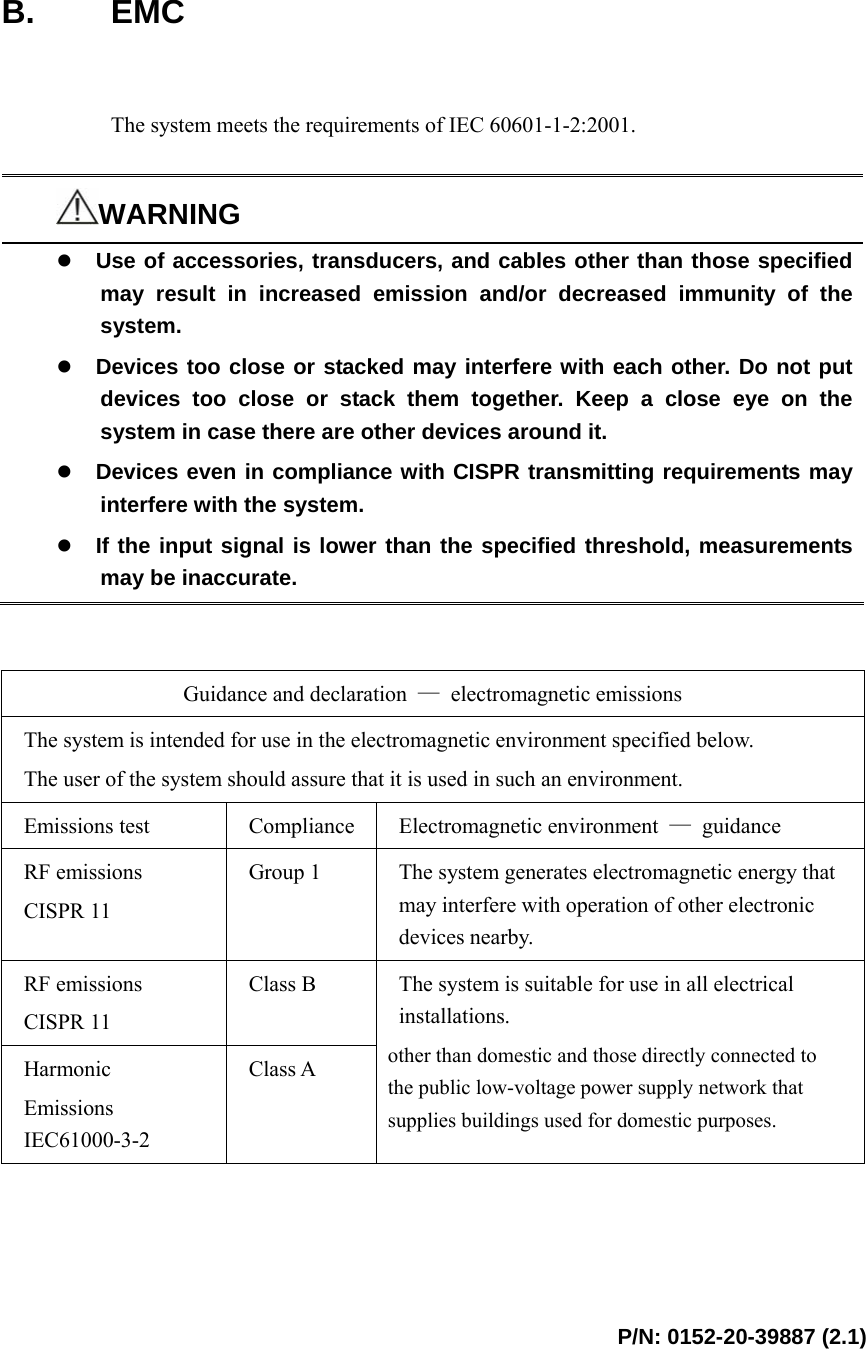  P/N: 0152-20-39887 (2.1)     B. EMC   The system meets the requirements of IEC 60601-1-2:2001.  WARNING z Use of accessories, transducers, and cables other than those specified may result in increased emission and/or decreased immunity of the system. z Devices too close or stacked may interfere with each other. Do not put devices too close or stack them together. Keep a close eye on the system in case there are other devices around it. z Devices even in compliance with CISPR transmitting requirements may interfere with the system. z If the input signal is lower than the specified threshold, measurements may be inaccurate.   Guidance and declaration  — electromagnetic emissions The system is intended for use in the electromagnetic environment specified below. The user of the system should assure that it is used in such an environment.   Emissions test  Compliance  Electromagnetic environment  — guidance RF emissions CISPR 11 Group 1  The system generates electromagnetic energy that may interfere with operation of other electronic devices nearby.   RF emissions CISPR 11 Class B Harmonic Emissions IEC61000-3-2 Class A The system is suitable for use in all electrical installations. other than domestic and those directly connected to the public low-voltage power supply network that supplies buildings used for domestic purposes. 