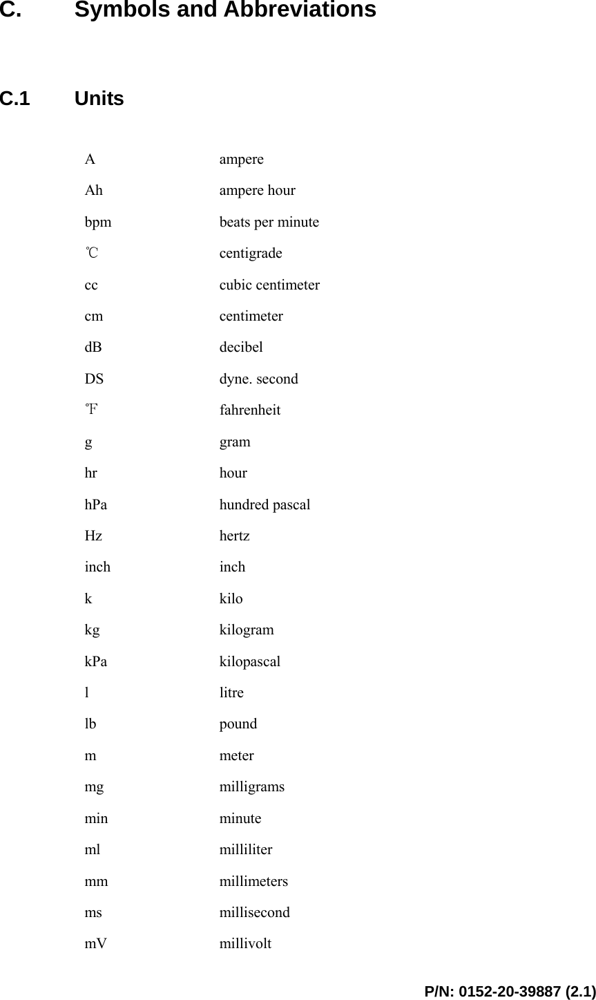  P/N: 0152-20-39887 (2.1)  C. Symbols and Abbreviations   C.1 Units  A  ampere Ah  ampere hour bpm  beats per minute ℃ centigrade cc  cubic centimeter cm  centimeter dB  decibel DS  dyne. second ℉ fahrenheit g  gram hr  hour hPa  hundred pascal Hz  hertz inch  inch k  kilo kg  kilogram kPa  kilopascal l  litre lb  pound m  meter mg  milligrams min  minute ml  milliliter mm  millimeters ms  millisecond mV  millivolt 