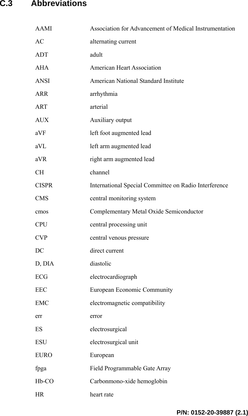  P/N: 0152-20-39887 (2.1)  C.3 Abbreviations  AAMI  Association for Advancement of Medical Instrumentation AC  alternating current ADT  adult AHA  American Heart Association ANSI  American National Standard Institute ARR  arrhythmia ART  arterial AUX  Auxiliary output aVF  left foot augmented lead aVL  left arm augmented lead aVR  right arm augmented lead CH  channel CISPR  International Special Committee on Radio Interference CMS  central monitoring system cmos  Complementary Metal Oxide Semiconductor CPU  central processing unit CVP  central venous pressure DC  direct current D, DIA  diastolic ECG  electrocardiograph EEC  European Economic Community   EMC  electromagnetic compatibility err  error ES  electrosurgical ESU  electrosurgical unit EURO  European fpga  Field Programmable Gate Array Hb-CO  Carbonmono-xide hemoglobin HR  heart rate 