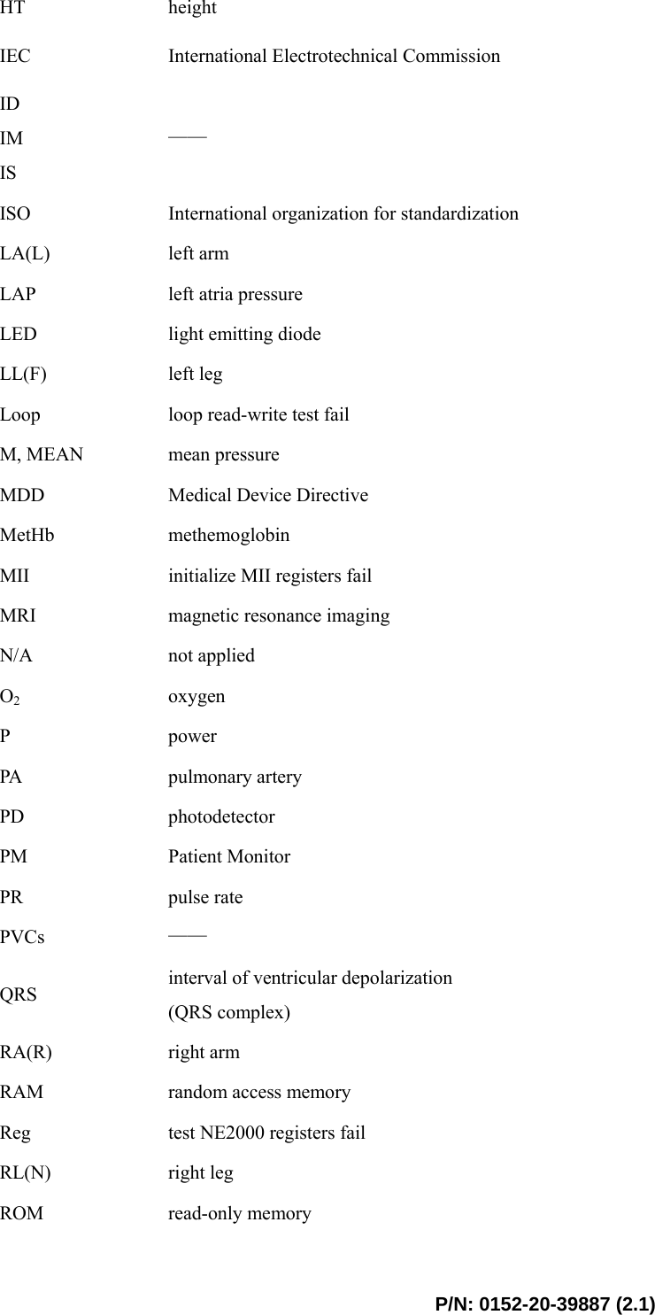  P/N: 0152-20-39887 (2.1) HT  height IEC  International Electrotechnical Commission   ID IM IS —— ISO  International organization for standardization LA(L)  left arm LAP  left atria pressure LED  light emitting diode LL(F)  left leg Loop  loop read-write test fail M, MEAN  mean pressure MDD  Medical Device Directive MetHb  methemoglobin MII  initialize MII registers fail MRI  magnetic resonance imaging N/A  not applied O2 oxygen P  power PA  pulmonary artery PD  photodetector PM  Patient Monitor PR  pulse rate PVCs  —— QRS  interval of ventricular depolarization (QRS complex) RA(R)  right arm RAM  random access memory Reg  test NE2000 registers fail RL(N)  right leg ROM  read-only memory 