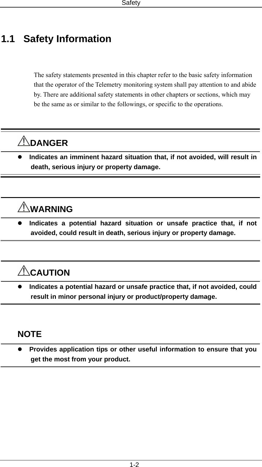 Safety   1-2  1.1 Safety Information   The safety statements presented in this chapter refer to the basic safety information that the operator of the Telemetry monitoring system shall pay attention to and abide by. There are additional safety statements in other chapters or sections, which may be the same as or similar to the followings, or specific to the operations.   DANGER z Indicates an imminent hazard situation that, if not avoided, will result in death, serious injury or property damage.   WARNING z Indicates a potential hazard situation or unsafe practice that, if not avoided, could result in death, serious injury or property damage.   CAUTION z Indicates a potential hazard or unsafe practice that, if not avoided, could result in minor personal injury or product/property damage.   NOTE z Provides application tips or other useful information to ensure that you get the most from your product.   