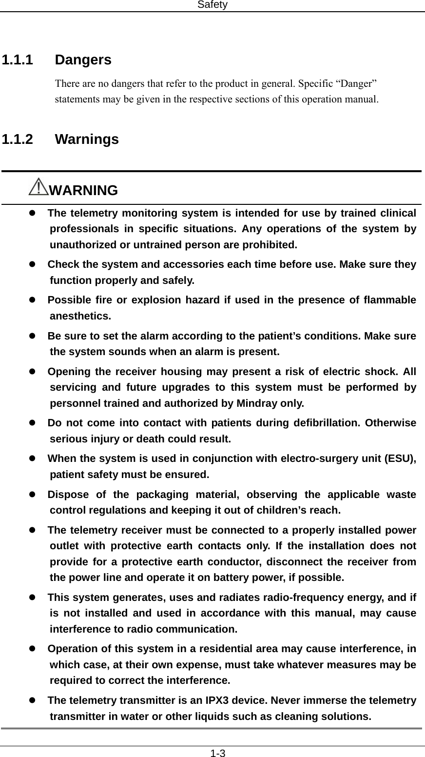 Safety   1-3  1.1.1 Dangers There are no dangers that refer to the product in general. Specific “Danger” statements may be given in the respective sections of this operation manual.  1.1.2 Warnings  WARNING z The telemetry monitoring system is intended for use by trained clinical professionals in specific situations. Any operations of the system by unauthorized or untrained person are prohibited. z Check the system and accessories each time before use. Make sure they function properly and safely.   z Possible fire or explosion hazard if used in the presence of flammable anesthetics. z Be sure to set the alarm according to the patient’s conditions. Make sure the system sounds when an alarm is present.     z Opening the receiver housing may present a risk of electric shock. All servicing and future upgrades to this system must be performed by personnel trained and authorized by Mindray only. z Do not come into contact with patients during defibrillation. Otherwise serious injury or death could result. z When the system is used in conjunction with electro-surgery unit (ESU), patient safety must be ensured.   z Dispose of the packaging material, observing the applicable waste control regulations and keeping it out of children’s reach. z The telemetry receiver must be connected to a properly installed power outlet with protective earth contacts only. If the installation does not provide for a protective earth conductor, disconnect the receiver from the power line and operate it on battery power, if possible. z This system generates, uses and radiates radio-frequency energy, and if is not installed and used in accordance with this manual, may cause interference to radio communication. z Operation of this system in a residential area may cause interference, in which case, at their own expense, must take whatever measures may be required to correct the interference. z The telemetry transmitter is an IPX3 device. Never immerse the telemetry transmitter in water or other liquids such as cleaning solutions. 