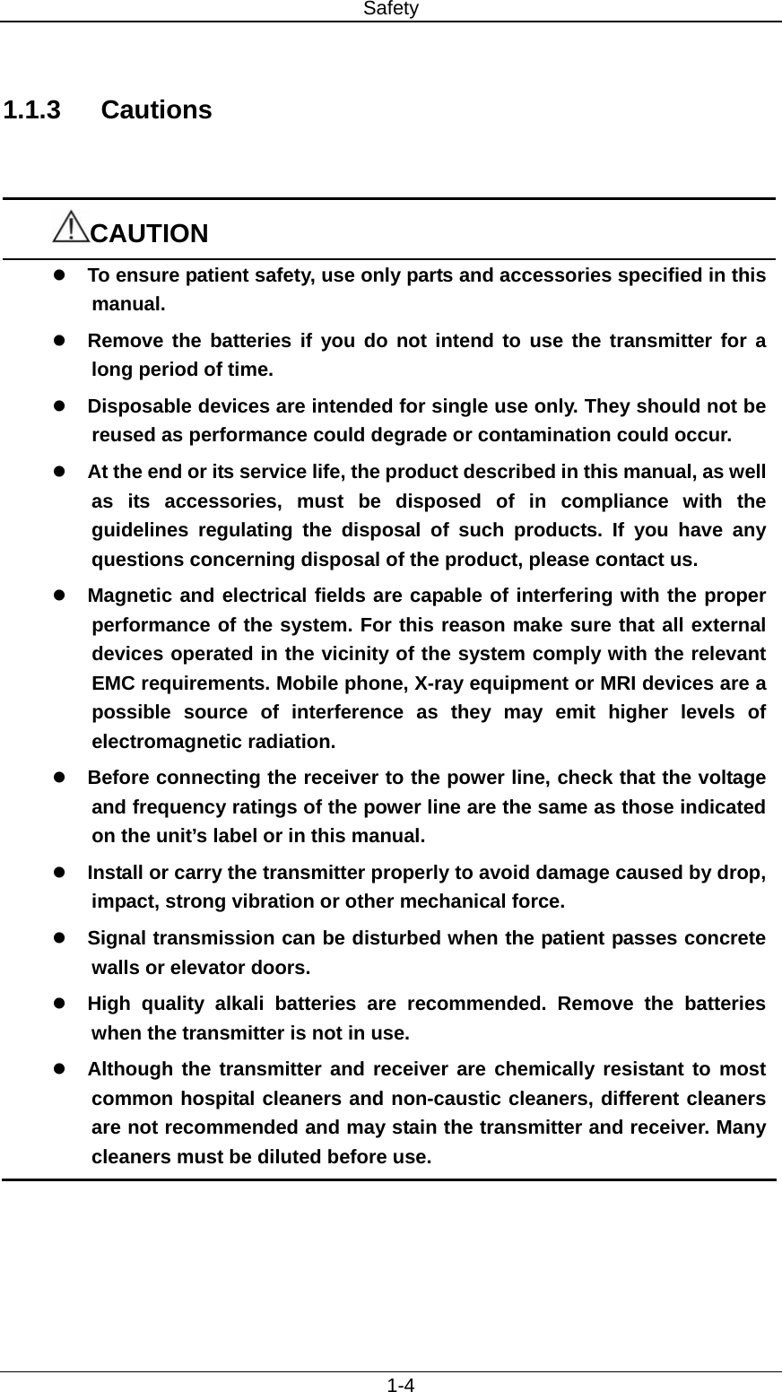 Safety   1-4  1.1.3 Cautions   CAUTION z To ensure patient safety, use only parts and accessories specified in this manual. z Remove the batteries if you do not intend to use the transmitter for a long period of time. z Disposable devices are intended for single use only. They should not be reused as performance could degrade or contamination could occur. z At the end or its service life, the product described in this manual, as well as its accessories, must be disposed of in compliance with the guidelines regulating the disposal of such products. If you have any questions concerning disposal of the product, please contact us.   z Magnetic and electrical fields are capable of interfering with the proper performance of the system. For this reason make sure that all external devices operated in the vicinity of the system comply with the relevant EMC requirements. Mobile phone, X-ray equipment or MRI devices are a possible source of interference as they may emit higher levels of electromagnetic radiation. z Before connecting the receiver to the power line, check that the voltage and frequency ratings of the power line are the same as those indicated on the unit’s label or in this manual.   z Install or carry the transmitter properly to avoid damage caused by drop, impact, strong vibration or other mechanical force. z Signal transmission can be disturbed when the patient passes concrete walls or elevator doors. z High quality alkali batteries are recommended. Remove the batteries when the transmitter is not in use. z Although the transmitter and receiver are chemically resistant to most common hospital cleaners and non-caustic cleaners, different cleaners are not recommended and may stain the transmitter and receiver. Many cleaners must be diluted before use.  