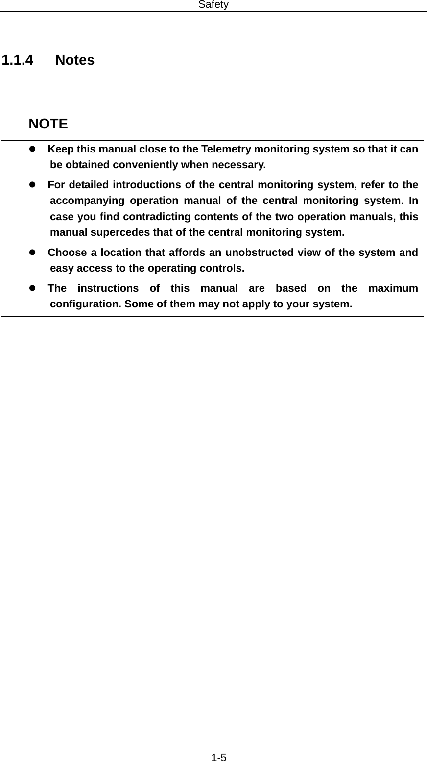 Safety   1-5  1.1.4 Notes   NOTE z Keep this manual close to the Telemetry monitoring system so that it can be obtained conveniently when necessary. z For detailed introductions of the central monitoring system, refer to the accompanying operation manual of the central monitoring system. In case you find contradicting contents of the two operation manuals, this manual supercedes that of the central monitoring system.     z Choose a location that affords an unobstructed view of the system and easy access to the operating controls. z The instructions of this manual are based on the maximum configuration. Some of them may not apply to your system.  