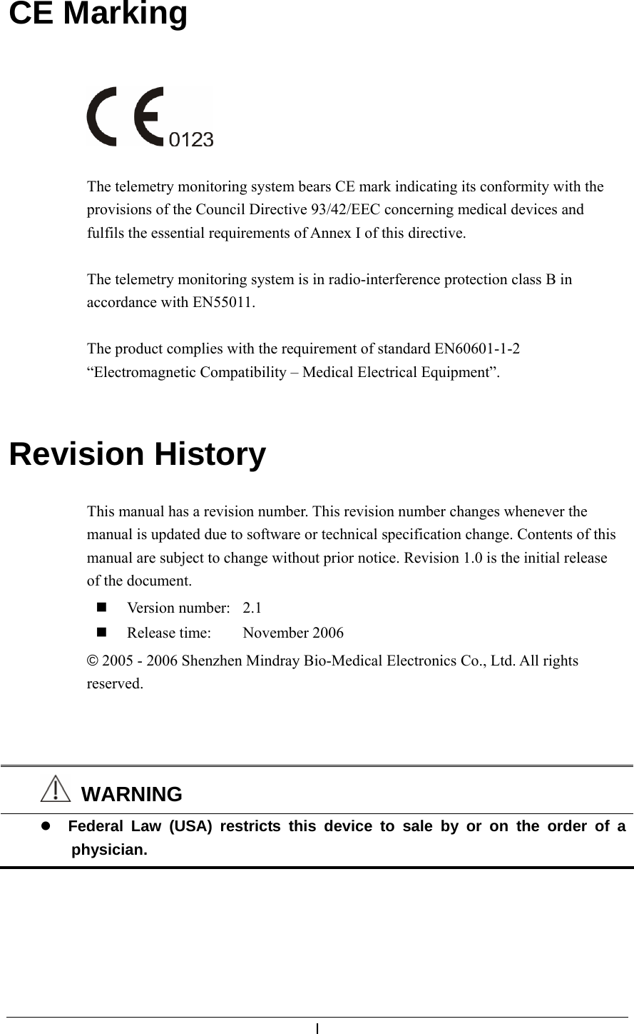  I  CE Marking     The telemetry monitoring system bears CE mark indicating its conformity with the provisions of the Council Directive 93/42/EEC concerning medical devices and fulfils the essential requirements of Annex I of this directive.  The telemetry monitoring system is in radio-interference protection class B in accordance with EN55011.  The product complies with the requirement of standard EN60601-1-2 “Electromagnetic Compatibility – Medical Electrical Equipment”.   Revision History  This manual has a revision number. This revision number changes whenever the manual is updated due to software or technical specification change. Contents of this manual are subject to change without prior notice. Revision 1.0 is the initial release of the document.  Version number:  2.1  Release time:  November 2006 © 2005 - 2006 Shenzhen Mindray Bio-Medical Electronics Co., Ltd. All rights reserved.     WARNING z Federal Law (USA) restricts this device to sale by or on the order of a physician.  