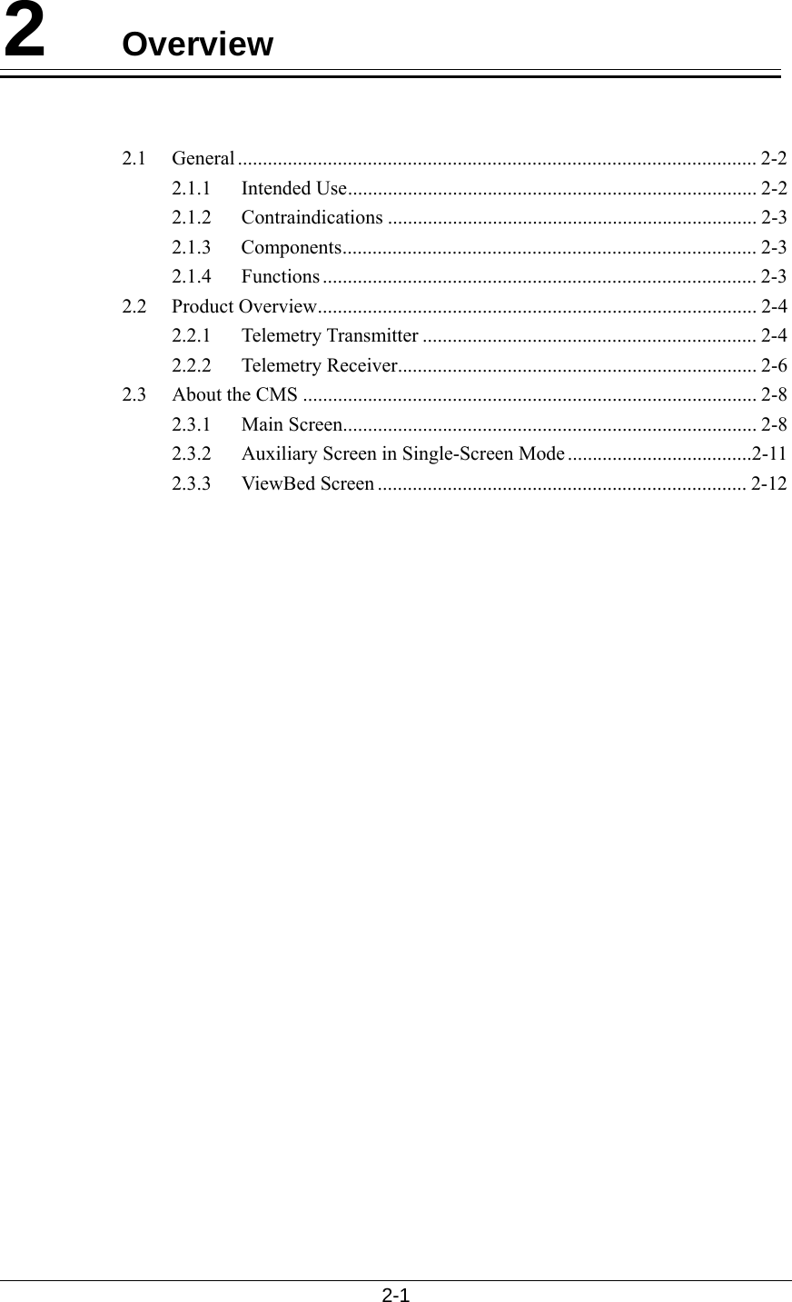 2-1  2  Overview   2.1 General ........................................................................................................ 2-2 2.1.1 Intended Use.................................................................................. 2-2 2.1.2 Contraindications .......................................................................... 2-3 2.1.3 Components................................................................................... 2-3 2.1.4 Functions ....................................................................................... 2-3 2.2 Product Overview........................................................................................ 2-4 2.2.1 Telemetry Transmitter ................................................................... 2-4 2.2.2 Telemetry Receiver........................................................................ 2-6 2.3 About the CMS ........................................................................................... 2-8 2.3.1 Main Screen................................................................................... 2-8 2.3.2  Auxiliary Screen in Single-Screen Mode.....................................2-11 2.3.3 ViewBed Screen .......................................................................... 2-12    