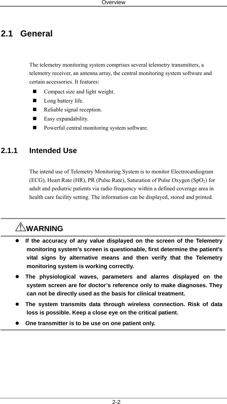 Overview   2-2  2.1 General   The telemetry monitoring system comprises several telemetry transmitters, a telemetry receiver, an antenna array, the central monitoring system software and certain accessories. It features:  Compact size and light weight.  Long battery life.    Reliable signal reception.  Easy expandability.    Powerful central monitoring system software.    2.1.1 Intended Use  The intend use of Telemetry Monitoring System is to monitor Electrocardiogram (ECG), Heart Rate (HR), PR (Pulse Rate), Saturation of Pulse Oxygen (SpO2) for adult and pediatric patients via radio frequency within a defined coverage area in health care facility setting. The information can be displayed, stored and printed.   WARNING z If the accuracy of any value displayed on the screen of the Telemetry monitoring system’s screen is questionable, first determine the patient’s vital signs by alternative means and then verify that the Telemetry monitoring system is working correctly.   z The physiological waves, parameters and alarms displayed on the system screen are for doctor’s reference only to make diagnoses. They can not be directly used as the basis for clinical treatment. z The system transmits data through wireless connection. Risk of data loss is possible. Keep a close eye on the critical patient.   z One transmitter is to be use on one patient only.      