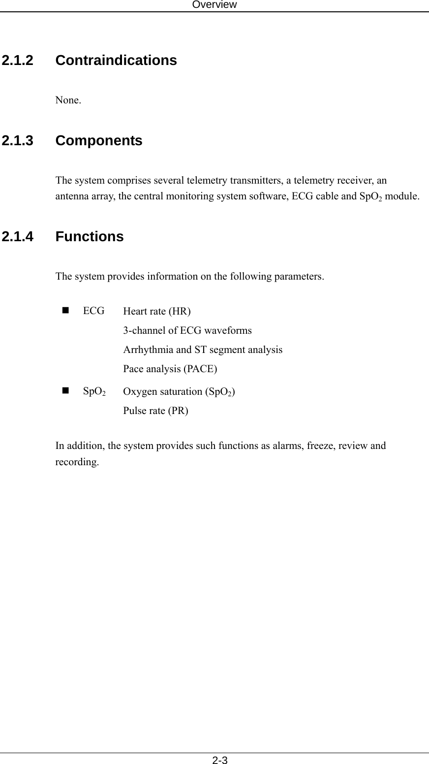 Overview   2-3  2.1.2 Contraindications  None.  2.1.3 Components  The system comprises several telemetry transmitters, a telemetry receiver, an antenna array, the central monitoring system software, ECG cable and SpO2 module.    2.1.4 Functions  The system provides information on the following parameters.     ECG  Heart rate (HR) 3-channel of ECG waveforms   Arrhythmia and ST segment analysis Pace analysis (PACE)  SpO2 Oxygen saturation (SpO2) Pulse rate (PR)  In addition, the system provides such functions as alarms, freeze, review and recording.  