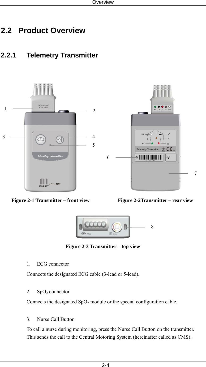 Overview   2-4  2.2 Product Overview  2.2.1 Telemetry Transmitter    Figure 2-1 Transmitter – front view   Figure 2-2Transmitter – rear view   Figure 2-3 Transmitter – top view  1. ECG connector Connects the designated ECG cable (3-lead or 5-lead).    2. SpO2 connector Connects the designated SpO2 module or the special configuration cable.    3.  Nurse Call Button To call a nurse during monitoring, press the Nurse Call Button on the transmitter. This sends the call to the Central Motoring System (hereinafter called as CMS).  7 6821 43 5