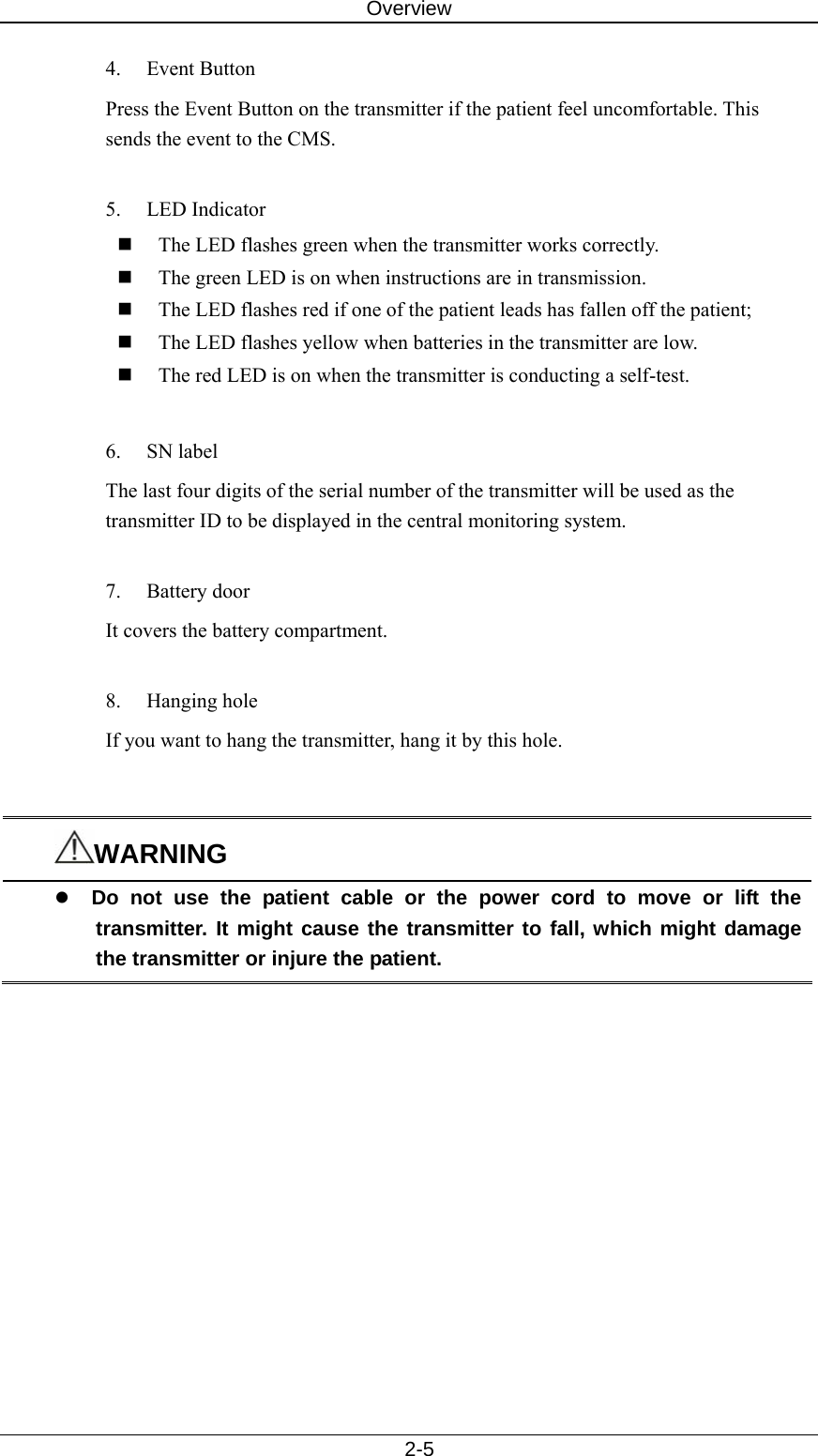 Overview   2-5 4. Event Button Press the Event Button on the transmitter if the patient feel uncomfortable. This sends the event to the CMS.  5. LED Indicator  The LED flashes green when the transmitter works correctly.  The green LED is on when instructions are in transmission.    The LED flashes red if one of the patient leads has fallen off the patient;  The LED flashes yellow when batteries in the transmitter are low.  The red LED is on when the transmitter is conducting a self-test.    6. SN label The last four digits of the serial number of the transmitter will be used as the transmitter ID to be displayed in the central monitoring system.    7. Battery door It covers the battery compartment.  8. Hanging hole  If you want to hang the transmitter, hang it by this hole.       WARNING z Do not use the patient cable or the power cord to move or lift the transmitter. It might cause the transmitter to fall, which might damage the transmitter or injure the patient.  