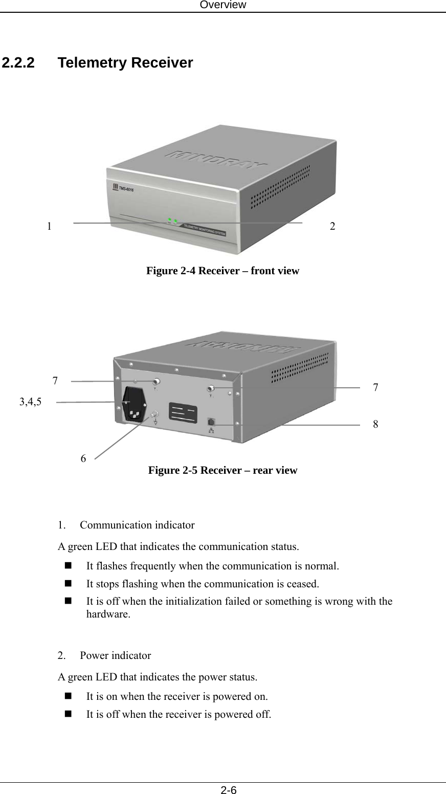 Overview   2-6  2.2.2 Telemetry Receiver    Figure 2-4 Receiver – front view    Figure 2-5 Receiver – rear view   1. Communication indicator A green LED that indicates the communication status.    It flashes frequently when the communication is normal.  It stops flashing when the communication is ceased.  It is off when the initialization failed or something is wrong with the hardware.   2. Power indicator A green LED that indicates the power status.    It is on when the receiver is powered on.  It is off when the receiver is powered off.   7 7 2 1 3,4,5 6 8 