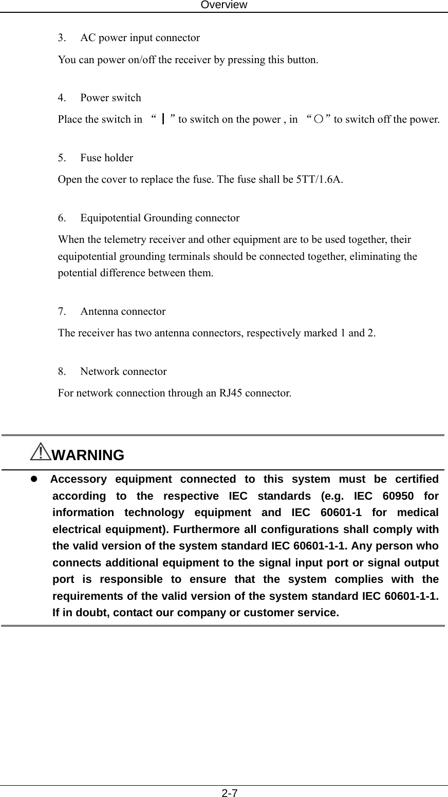Overview   2-7 3.  AC power input connector You can power on/off the receiver by pressing this button.  4. Power switch  Place the switch in “┃”to switch on the power , in “〇”to switch off the power.    5. Fuse holder Open the cover to replace the fuse. The fuse shall be 5TT/1.6A.    6. Equipotential Grounding connector When the telemetry receiver and other equipment are to be used together, their equipotential grounding terminals should be connected together, eliminating the potential difference between them.  7. Antenna connector The receiver has two antenna connectors, respectively marked 1 and 2.    8. Network connector For network connection through an RJ45 connector.   WARNING z Accessory equipment connected to this system must be certified according to the respective IEC standards (e.g. IEC 60950 for information technology equipment and IEC 60601-1 for medical electrical equipment). Furthermore all configurations shall comply with the valid version of the system standard IEC 60601-1-1. Any person who connects additional equipment to the signal input port or signal output port is responsible to ensure that the system complies with the requirements of the valid version of the system standard IEC 60601-1-1. If in doubt, contact our company or customer service.  