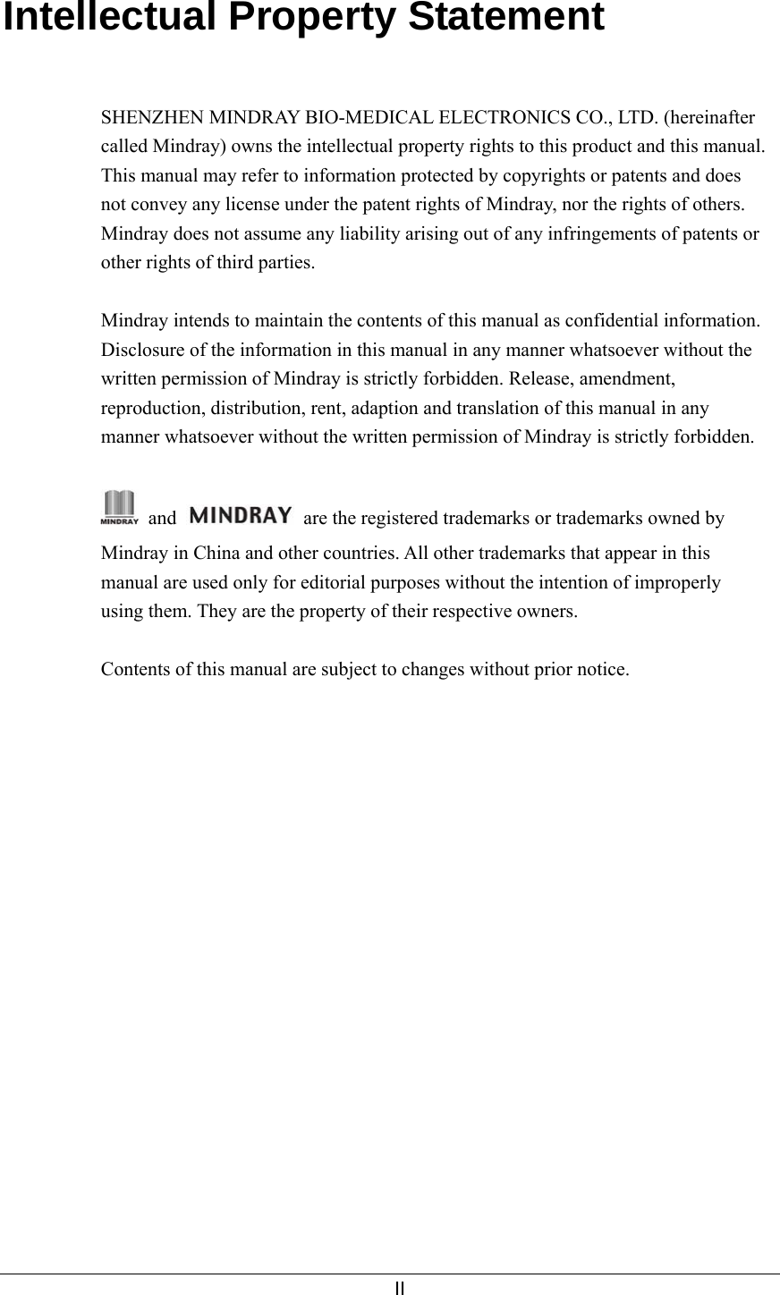     II  Intellectual Property Statement   SHENZHEN MINDRAY BIO-MEDICAL ELECTRONICS CO., LTD. (hereinafter called Mindray) owns the intellectual property rights to this product and this manual. This manual may refer to information protected by copyrights or patents and does not convey any license under the patent rights of Mindray, nor the rights of others. Mindray does not assume any liability arising out of any infringements of patents or other rights of third parties.  Mindray intends to maintain the contents of this manual as confidential information. Disclosure of the information in this manual in any manner whatsoever without the written permission of Mindray is strictly forbidden. Release, amendment, reproduction, distribution, rent, adaption and translation of this manual in any manner whatsoever without the written permission of Mindray is strictly forbidden.   and    are the registered trademarks or trademarks owned by Mindray in China and other countries. All other trademarks that appear in this manual are used only for editorial purposes without the intention of improperly using them. They are the property of their respective owners.  Contents of this manual are subject to changes without prior notice.    