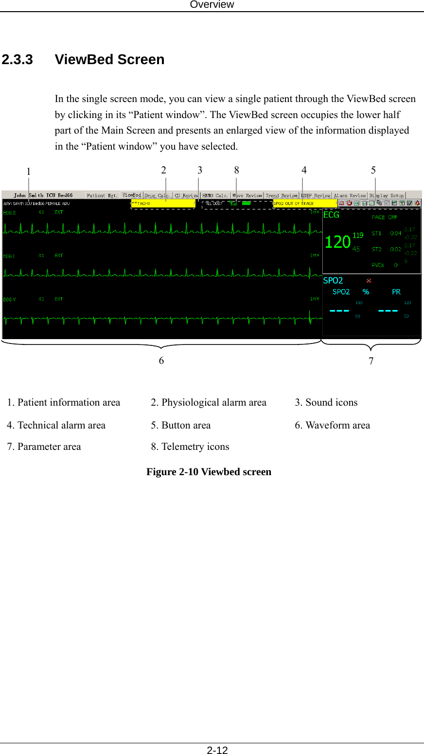 Overview   2-12  2.3.3 ViewBed Screen  In the single screen mode, you can view a single patient through the ViewBed screen by clicking in its “Patient window”. The ViewBed screen occupies the lower half part of the Main Screen and presents an enlarged view of the information displayed in the “Patient window” you have selected.       1. Patient information area  2. Physiological alarm area  3. Sound icons 4. Technical alarm area  5. Button area  6. Waveform area 7. Parameter area  8. Telemetry icons   Figure 2-10 Viewbed screen 1  25 67 843