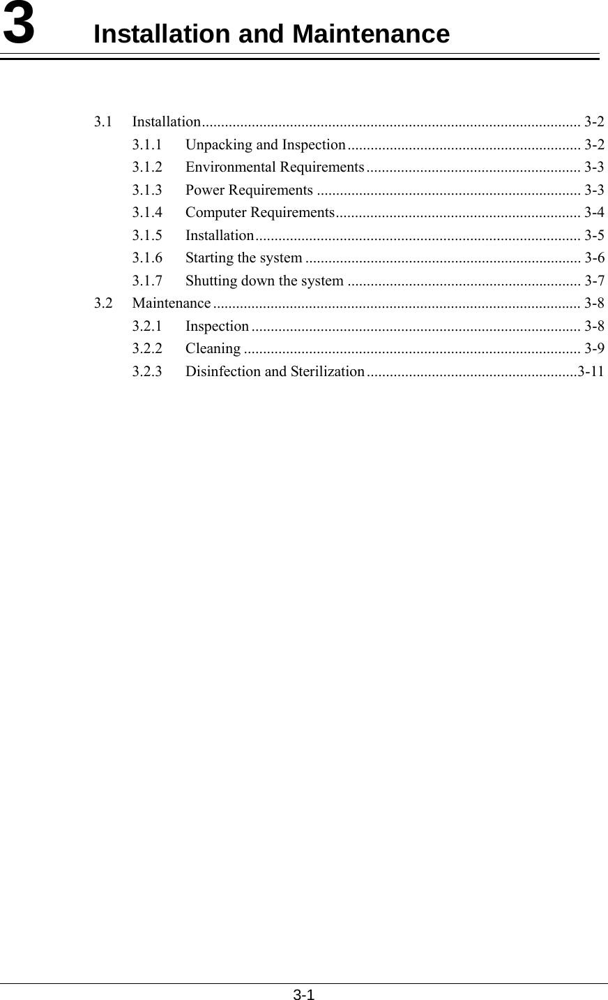  3-1  3  Installation and Maintenance   3.1 Installation................................................................................................... 3-2 3.1.1 Unpacking and Inspection ............................................................. 3-2 3.1.2 Environmental Requirements........................................................ 3-3 3.1.3 Power Requirements ..................................................................... 3-3 3.1.4 Computer Requirements................................................................ 3-4 3.1.5 Installation..................................................................................... 3-5 3.1.6 Starting the system ........................................................................ 3-6 3.1.7  Shutting down the system ............................................................. 3-7 3.2 Maintenance ................................................................................................ 3-8 3.2.1 Inspection ...................................................................................... 3-8 3.2.2 Cleaning ........................................................................................ 3-9 3.2.3 Disinfection and Sterilization.......................................................3-11    