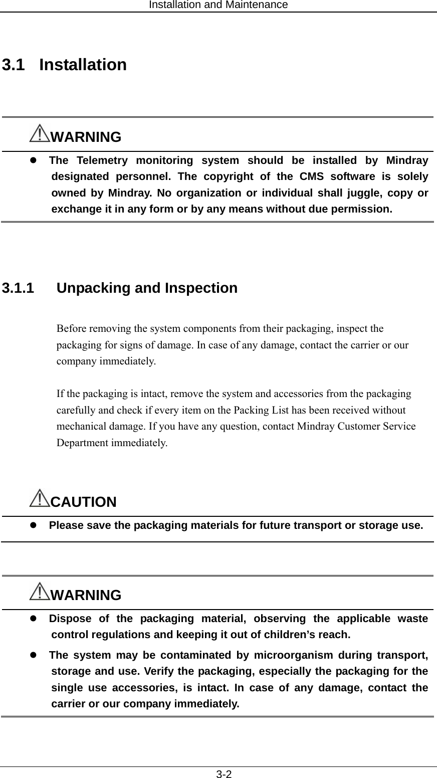 Installation and Maintenance   3-2  3.1 Installation   WARNING z The Telemetry monitoring system should be installed by Mindray designated personnel. The copyright of the CMS software is solely owned by Mindray. No organization or individual shall juggle, copy or exchange it in any form or by any means without due permission.    3.1.1  Unpacking and Inspection  Before removing the system components from their packaging, inspect the packaging for signs of damage. In case of any damage, contact the carrier or our company immediately.  If the packaging is intact, remove the system and accessories from the packaging carefully and check if every item on the Packing List has been received without mechanical damage. If you have any question, contact Mindray Customer Service Department immediately.   CAUTION z Please save the packaging materials for future transport or storage use.   WARNING z Dispose of the packaging material, observing the applicable waste control regulations and keeping it out of children’s reach.   z The system may be contaminated by microorganism during transport, storage and use. Verify the packaging, especially the packaging for the single use accessories, is intact. In case of any damage, contact the carrier or our company immediately.  