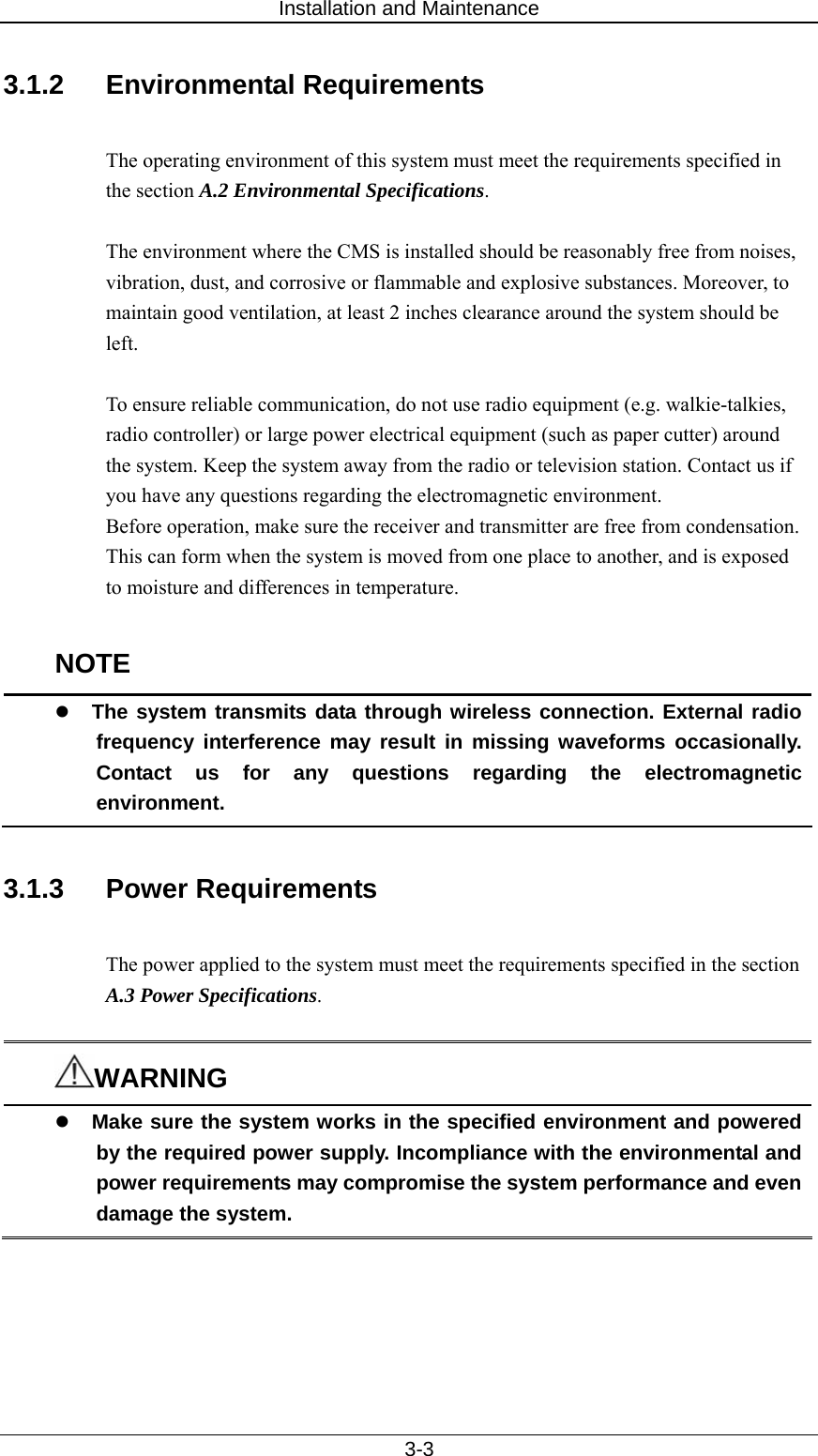 Installation and Maintenance   3-3 3.1.2 Environmental Requirements  The operating environment of this system must meet the requirements specified in the section A.2 Environmental Specifications.  The environment where the CMS is installed should be reasonably free from noises, vibration, dust, and corrosive or flammable and explosive substances. Moreover, to maintain good ventilation, at least 2 inches clearance around the system should be left.  To ensure reliable communication, do not use radio equipment (e.g. walkie-talkies, radio controller) or large power electrical equipment (such as paper cutter) around the system. Keep the system away from the radio or television station. Contact us if you have any questions regarding the electromagnetic environment.   Before operation, make sure the receiver and transmitter are free from condensation. This can form when the system is moved from one place to another, and is exposed to moisture and differences in temperature.  NOTE z The system transmits data through wireless connection. External radio frequency interference may result in missing waveforms occasionally. Contact us for any questions regarding the electromagnetic environment.  3.1.3 Power Requirements  The power applied to the system must meet the requirements specified in the section A.3 Power Specifications.   WARNING z Make sure the system works in the specified environment and powered by the required power supply. Incompliance with the environmental and power requirements may compromise the system performance and even damage the system.    