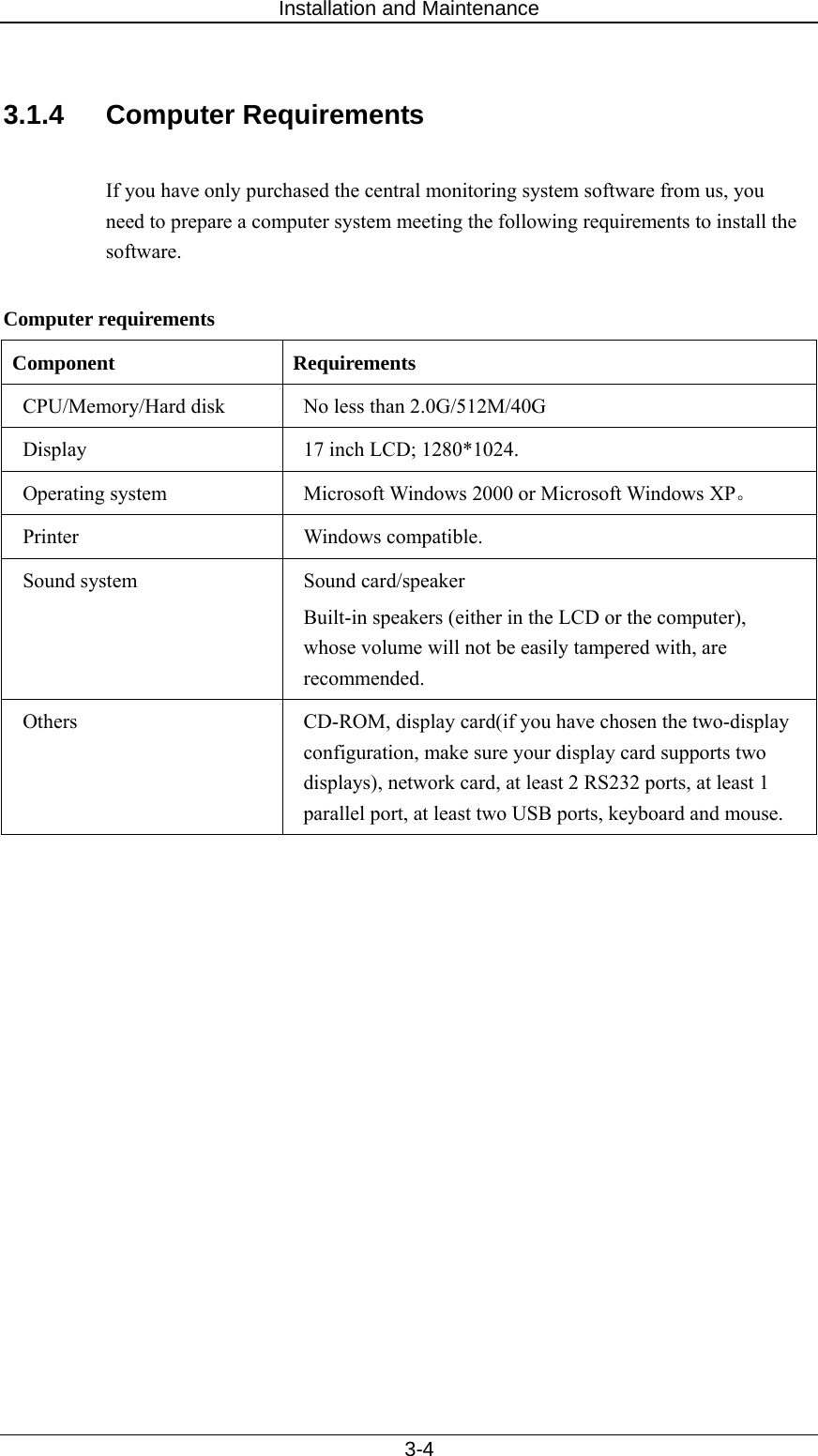 Installation and Maintenance   3-4  3.1.4 Computer Requirements  If you have only purchased the central monitoring system software from us, you need to prepare a computer system meeting the following requirements to install the software.   Computer requirements Component Requirements CPU/Memory/Hard disk  No less than 2.0G/512M/40G Display  17 inch LCD; 1280*1024. Operating system  Microsoft Windows 2000 or Microsoft Windows XP。 Printer Windows compatible.  Sound system    Sound card/speaker Built-in speakers (either in the LCD or the computer), whose volume will not be easily tampered with, are recommended.  Others  CD-ROM, display card(if you have chosen the two-display configuration, make sure your display card supports two displays), network card, at least 2 RS232 ports, at least 1 parallel port, at least two USB ports, keyboard and mouse.    