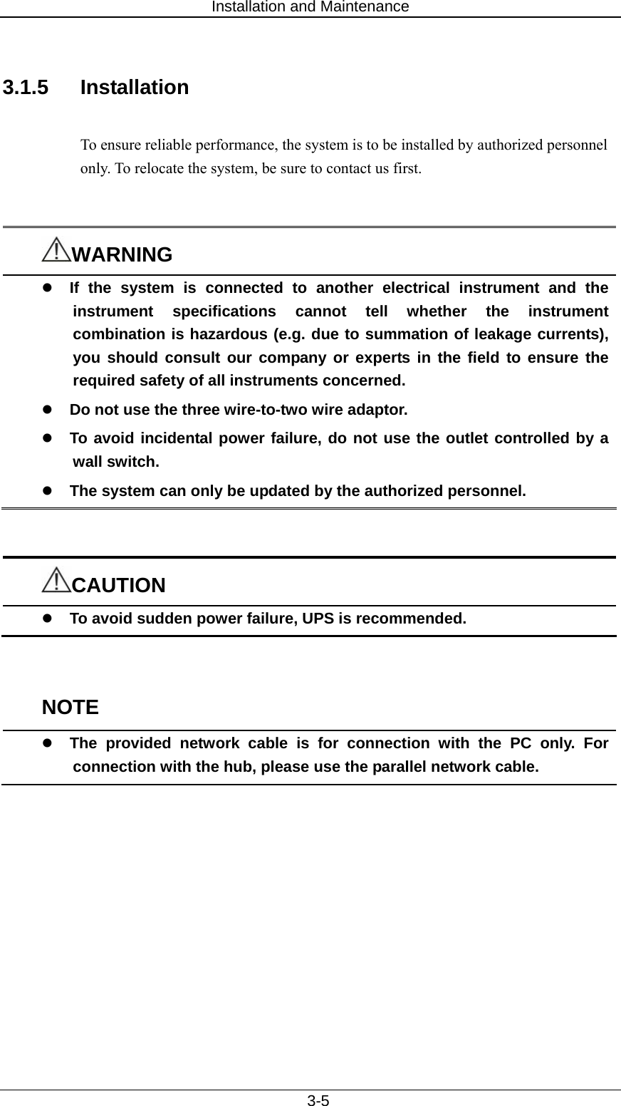 Installation and Maintenance   3-5  3.1.5 Installation  To ensure reliable performance, the system is to be installed by authorized personnel only. To relocate the system, be sure to contact us first.     WARNING z If the system is connected to another electrical instrument and the instrument specifications cannot tell whether the instrument combination is hazardous (e.g. due to summation of leakage currents), you should consult our company or experts in the field to ensure the required safety of all instruments concerned. z Do not use the three wire-to-two wire adaptor.   z To avoid incidental power failure, do not use the outlet controlled by a wall switch. z The system can only be updated by the authorized personnel.   CAUTION z To avoid sudden power failure, UPS is recommended.     NOTE z The provided network cable is for connection with the PC only. For connection with the hub, please use the parallel network cable.     