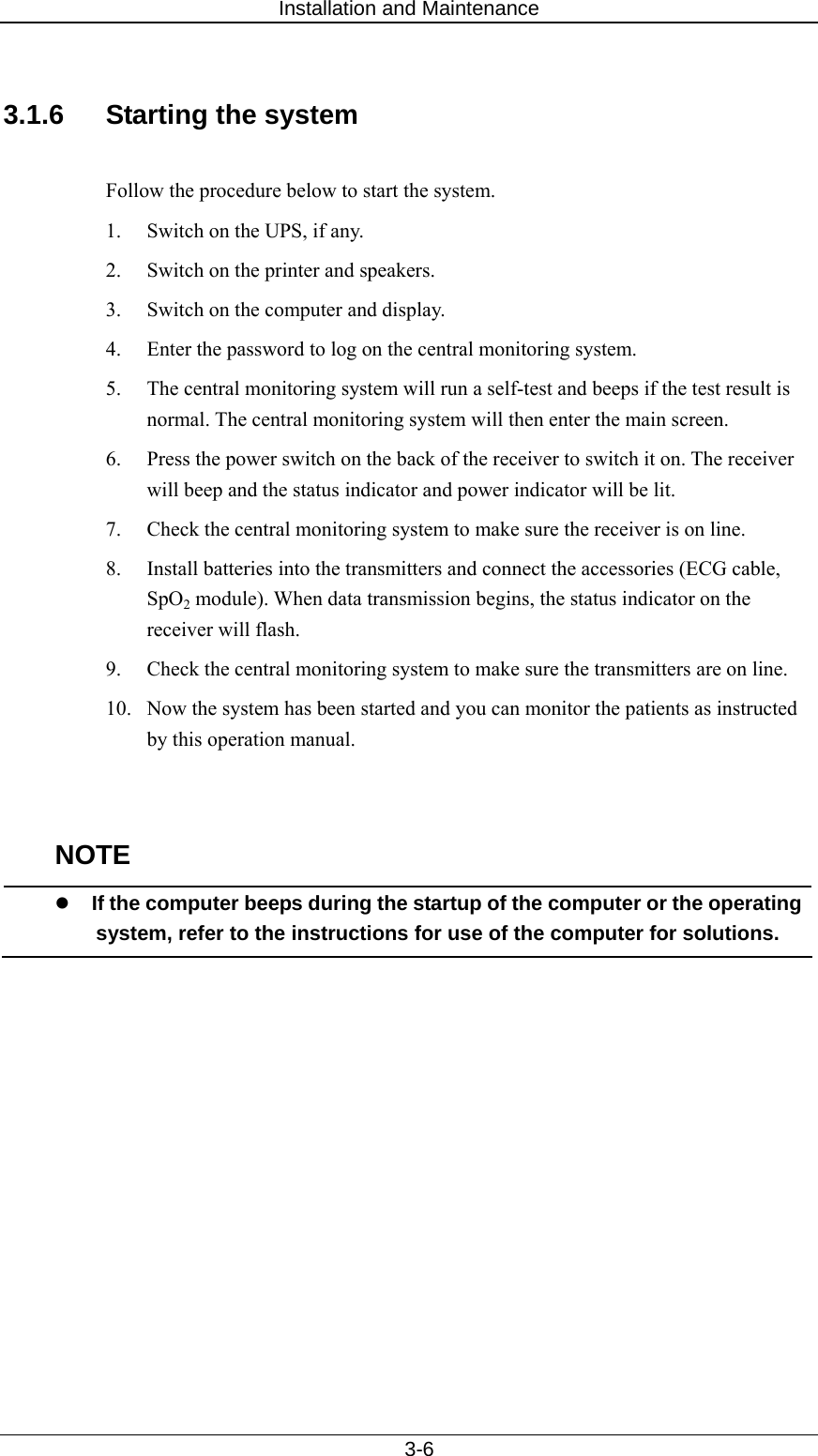 Installation and Maintenance   3-6  3.1.6  Starting the system  Follow the procedure below to start the system.   1.  Switch on the UPS, if any. 2.  Switch on the printer and speakers.   3.  Switch on the computer and display.   4.  Enter the password to log on the central monitoring system.   5.  The central monitoring system will run a self-test and beeps if the test result is normal. The central monitoring system will then enter the main screen.       6.  Press the power switch on the back of the receiver to switch it on. The receiver will beep and the status indicator and power indicator will be lit.   7.  Check the central monitoring system to make sure the receiver is on line.   8.  Install batteries into the transmitters and connect the accessories (ECG cable, SpO2 module). When data transmission begins, the status indicator on the receiver will flash.   9.  Check the central monitoring system to make sure the transmitters are on line.   10.  Now the system has been started and you can monitor the patients as instructed by this operation manual.     NOTE z If the computer beeps during the startup of the computer or the operating system, refer to the instructions for use of the computer for solutions.    