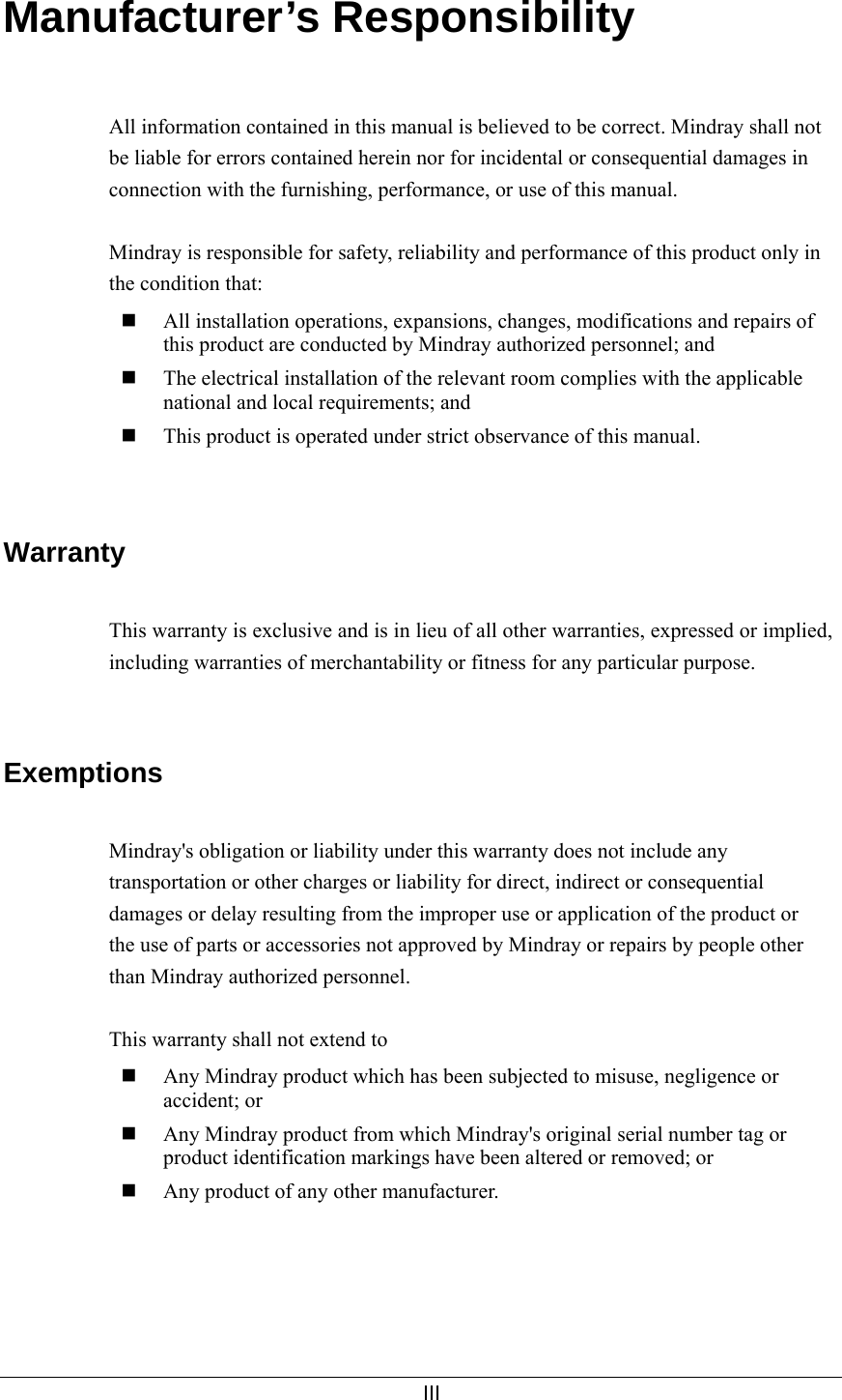     III  Manufacturer’s Responsibility   All information contained in this manual is believed to be correct. Mindray shall not be liable for errors contained herein nor for incidental or consequential damages in connection with the furnishing, performance, or use of this manual.  Mindray is responsible for safety, reliability and performance of this product only in the condition that:  All installation operations, expansions, changes, modifications and repairs of this product are conducted by Mindray authorized personnel; and  The electrical installation of the relevant room complies with the applicable national and local requirements; and  This product is operated under strict observance of this manual.   Warranty  This warranty is exclusive and is in lieu of all other warranties, expressed or implied, including warranties of merchantability or fitness for any particular purpose.   Exemptions  Mindray&apos;s obligation or liability under this warranty does not include any transportation or other charges or liability for direct, indirect or consequential damages or delay resulting from the improper use or application of the product or the use of parts or accessories not approved by Mindray or repairs by people other than Mindray authorized personnel.  This warranty shall not extend to  Any Mindray product which has been subjected to misuse, negligence or accident; or  Any Mindray product from which Mindray&apos;s original serial number tag or product identification markings have been altered or removed; or  Any product of any other manufacturer.  