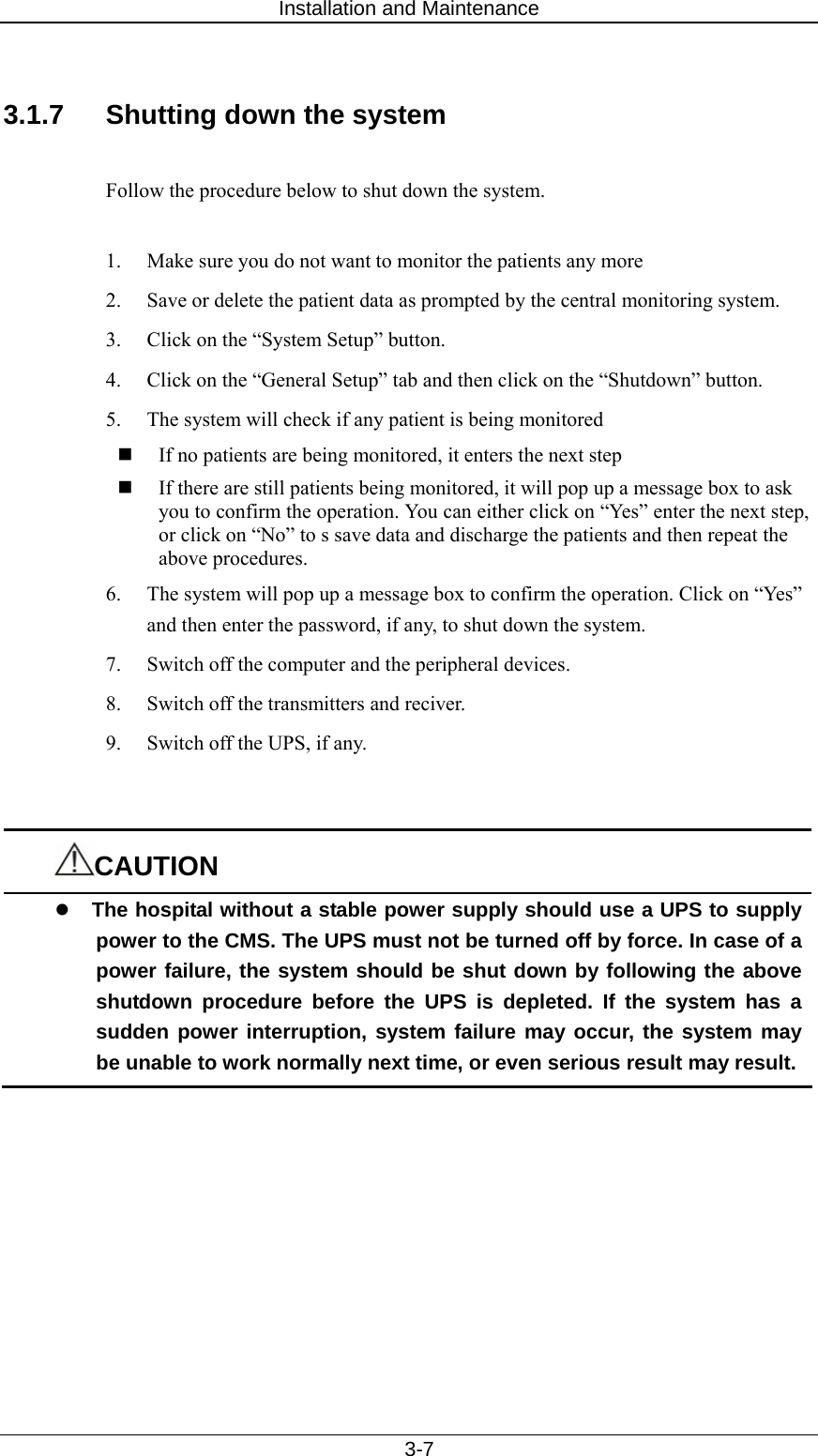 Installation and Maintenance   3-7  3.1.7  Shutting down the system  Follow the procedure below to shut down the system.    1.  Make sure you do not want to monitor the patients any more 2.  Save or delete the patient data as prompted by the central monitoring system.   3.  Click on the “System Setup” button.   4.  Click on the “General Setup” tab and then click on the “Shutdown” button.   5.  The system will check if any patient is being monitored  If no patients are being monitored, it enters the next step  If there are still patients being monitored, it will pop up a message box to ask you to confirm the operation. You can either click on “Yes” enter the next step, or click on “No” to s save data and discharge the patients and then repeat the above procedures.   6.  The system will pop up a message box to confirm the operation. Click on “Yes” and then enter the password, if any, to shut down the system.   7.  Switch off the computer and the peripheral devices.   8.  Switch off the transmitters and reciver.   9.  Switch off the UPS, if any.     CAUTION z The hospital without a stable power supply should use a UPS to supply power to the CMS. The UPS must not be turned off by force. In case of a power failure, the system should be shut down by following the above shutdown procedure before the UPS is depleted. If the system has a sudden power interruption, system failure may occur, the system may be unable to work normally next time, or even serious result may result. 