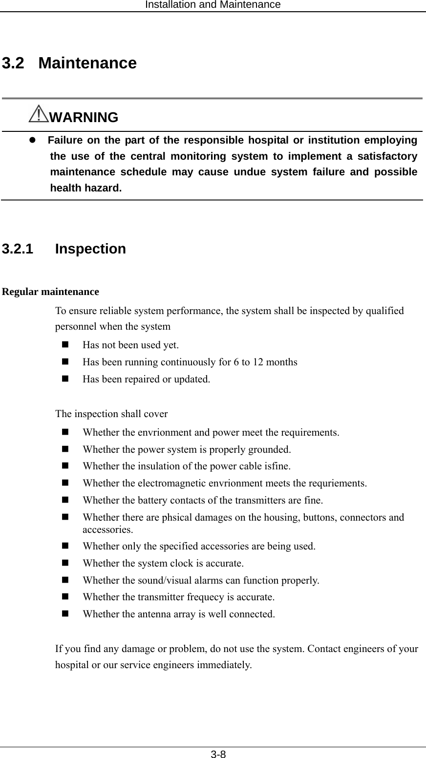 Installation and Maintenance   3-8  3.2 Maintenance  WARNING z Failure on the part of the responsible hospital or institution employing the use of the central monitoring system to implement a satisfactory maintenance schedule may cause undue system failure and possible health hazard.   3.2.1 Inspection  Regular maintenance To ensure reliable system performance, the system shall be inspected by qualified personnel when the system    Has not been used yet.  Has been running continuously for 6 to 12 months  Has been repaired or updated.      The inspection shall cover  Whether the envrionment and power meet the requirements.  Whether the power system is properly grounded.    Whether the insulation of the power cable isfine.  Whether the electromagnetic envrionment meets the requriements.    Whether the battery contacts of the transmitters are fine.    Whether there are phsical damages on the housing, buttons, connectors and accessories.   Whether only the specified accessories are being used.    Whether the system clock is accurate.    Whether the sound/visual alarms can function properly.    Whether the transmitter frequecy is accurate.    Whether the antenna array is well connected.    If you find any damage or problem, do not use the system. Contact engineers of your hospital or our service engineers immediately.   