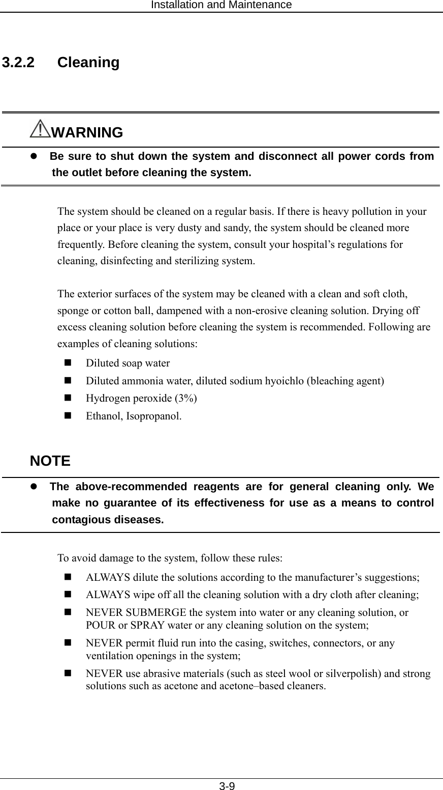 Installation and Maintenance   3-9  3.2.2 Cleaning   WARNING z Be sure to shut down the system and disconnect all power cords from the outlet before cleaning the system.  The system should be cleaned on a regular basis. If there is heavy pollution in your place or your place is very dusty and sandy, the system should be cleaned more frequently. Before cleaning the system, consult your hospital’s regulations for cleaning, disinfecting and sterilizing system.  The exterior surfaces of the system may be cleaned with a clean and soft cloth, sponge or cotton ball, dampened with a non-erosive cleaning solution. Drying off excess cleaning solution before cleaning the system is recommended. Following are examples of cleaning solutions:  Diluted soap water  Diluted ammonia water, diluted sodium hyoichlo (bleaching agent)  Hydrogen peroxide (3%)  Ethanol, Isopropanol.    NOTE z The above-recommended reagents are for general cleaning only. We make no guarantee of its effectiveness for use as a means to control contagious diseases.    To avoid damage to the system, follow these rules:  ALWAYS dilute the solutions according to the manufacturer’s suggestions;  ALWAYS wipe off all the cleaning solution with a dry cloth after cleaning;  NEVER SUBMERGE the system into water or any cleaning solution, or POUR or SPRAY water or any cleaning solution on the system;  NEVER permit fluid run into the casing, switches, connectors, or any ventilation openings in the system;  NEVER use abrasive materials (such as steel wool or silverpolish) and strong solutions such as acetone and acetone–based cleaners.  