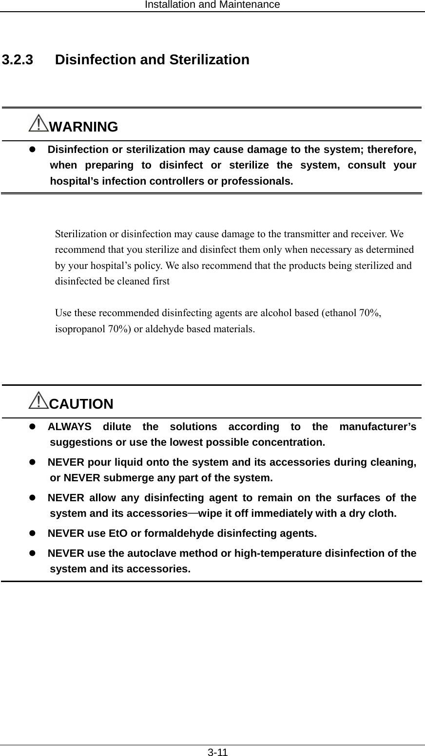 Installation and Maintenance   3-11  3.2.3  Disinfection and Sterilization   WARNING z Disinfection or sterilization may cause damage to the system; therefore, when preparing to disinfect or sterilize the system, consult your hospital’s infection controllers or professionals.   Sterilization or disinfection may cause damage to the transmitter and receiver. We recommend that you sterilize and disinfect them only when necessary as determined by your hospital’s policy. We also recommend that the products being sterilized and disinfected be cleaned first  Use these recommended disinfecting agents are alcohol based (ethanol 70%, isopropanol 70%) or aldehyde based materials.    CAUTION z ALWAYS dilute the solutions according to the manufacturer’s suggestions or use the lowest possible concentration. z NEVER pour liquid onto the system and its accessories during cleaning, or NEVER submerge any part of the system. z NEVER allow any disinfecting agent to remain on the surfaces of the system and its accessories—wipe it off immediately with a dry cloth.   z NEVER use EtO or formaldehyde disinfecting agents. z NEVER use the autoclave method or high-temperature disinfection of the system and its accessories.  