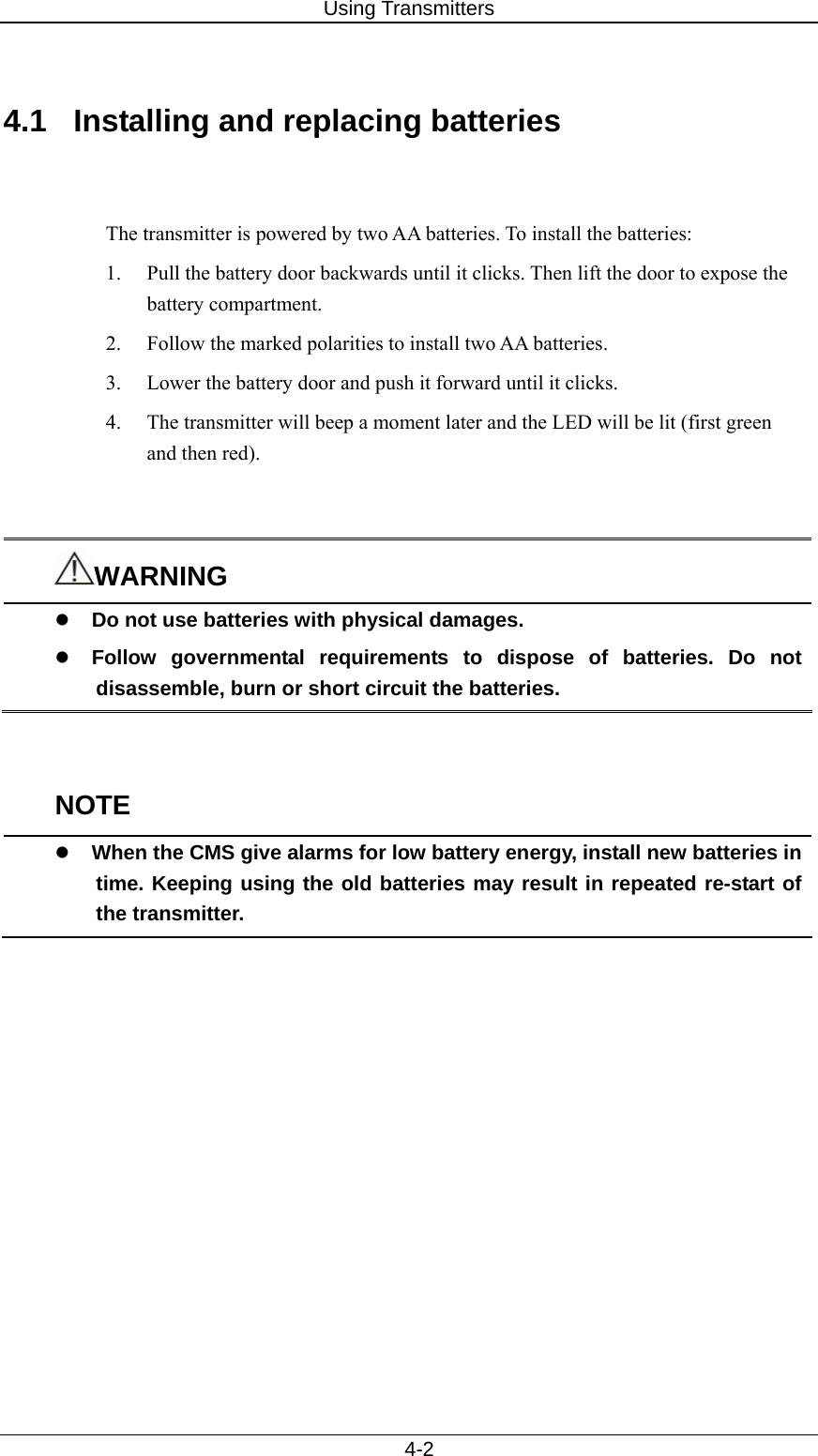 Using Transmitters   4-2  4.1  Installing and replacing batteries     The transmitter is powered by two AA batteries. To install the batteries:   1.  Pull the battery door backwards until it clicks. Then lift the door to expose the battery compartment.   2.  Follow the marked polarities to install two AA batteries.   3.  Lower the battery door and push it forward until it clicks.   4.  The transmitter will beep a moment later and the LED will be lit (first green and then red).     WARNING z Do not use batteries with physical damages.   z Follow governmental requirements to dispose of batteries. Do not disassemble, burn or short circuit the batteries.     NOTE z When the CMS give alarms for low battery energy, install new batteries in time. Keeping using the old batteries may result in repeated re-start of the transmitter.  