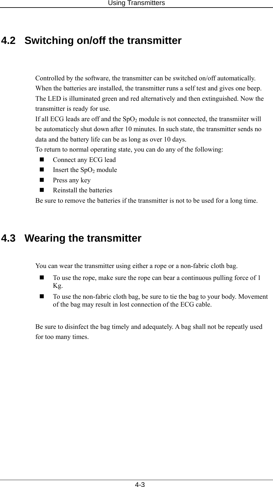 Using Transmitters   4-3  4.2  Switching on/off the transmitter     Controlled by the software, the transmitter can be switched on/off automatically. When the batteries are installed, the transmitter runs a self test and gives one beep. The LED is illuminated green and red alternatively and then extinguished. Now the transmitter is ready for use. If all ECG leads are off and the SpO2 module is not connected, the transmiiter will be automaticcly shut down after 10 minutes. In such state, the transmitter sends no data and the battery life can be as long as over 10 days. To return to normal operating state, you can do any of the following:  Connect any ECG lead  Insert the SpO2 module  Press any key  Reinstall the batteries Be sure to remove the batteries if the transmitter is not to be used for a long time.   4.3  Wearing the transmitter    You can wear the transmitter using either a rope or a non-fabric cloth bag.  To use the rope, make sure the rope can bear a continuous pulling force of 1 Kg.   To use the non-fabric cloth bag, be sure to tie the bag to your body. Movement of the bag may result in lost connection of the ECG cable.    Be sure to disinfect the bag timely and adequately. A bag shall not be repeatly used for too many times.      