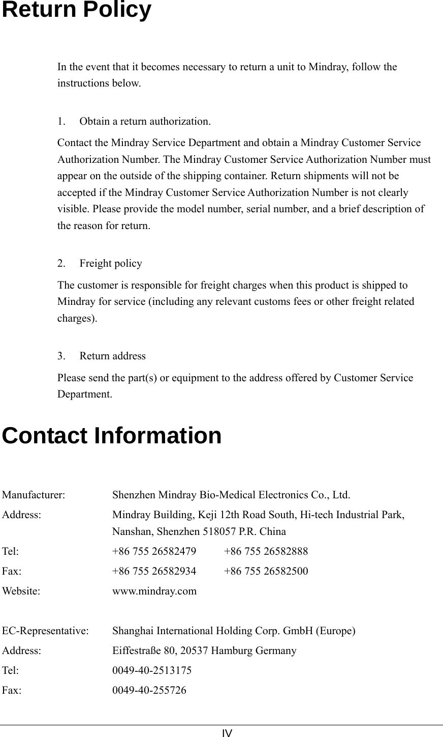     IV  Return Policy   In the event that it becomes necessary to return a unit to Mindray, follow the instructions below.  1.  Obtain a return authorization. Contact the Mindray Service Department and obtain a Mindray Customer Service Authorization Number. The Mindray Customer Service Authorization Number must appear on the outside of the shipping container. Return shipments will not be accepted if the Mindray Customer Service Authorization Number is not clearly visible. Please provide the model number, serial number, and a brief description of the reason for return.  2. Freight policy The customer is responsible for freight charges when this product is shipped to Mindray for service (including any relevant customs fees or other freight related charges).  3. Return address Please send the part(s) or equipment to the address offered by Customer Service Department.  Contact Information   Manufacturer:  Shenzhen Mindray Bio-Medical Electronics Co., Ltd. Address:  Mindray Building, Keji 12th Road South, Hi-tech Industrial Park, Nanshan, Shenzhen 518057 P.R. China Tel:  +86 755 26582479     +86 755 26582888 Fax:  +86 755 26582934     +86 755 26582500 Website: www.mindray.com   EC-Representative: Shanghai International Holding Corp. GmbH (Europe) Address:  Eiffestraße 80, 20537 Hamburg Germany Tel: 0049-40-2513175 Fax: 0049-40-255726 