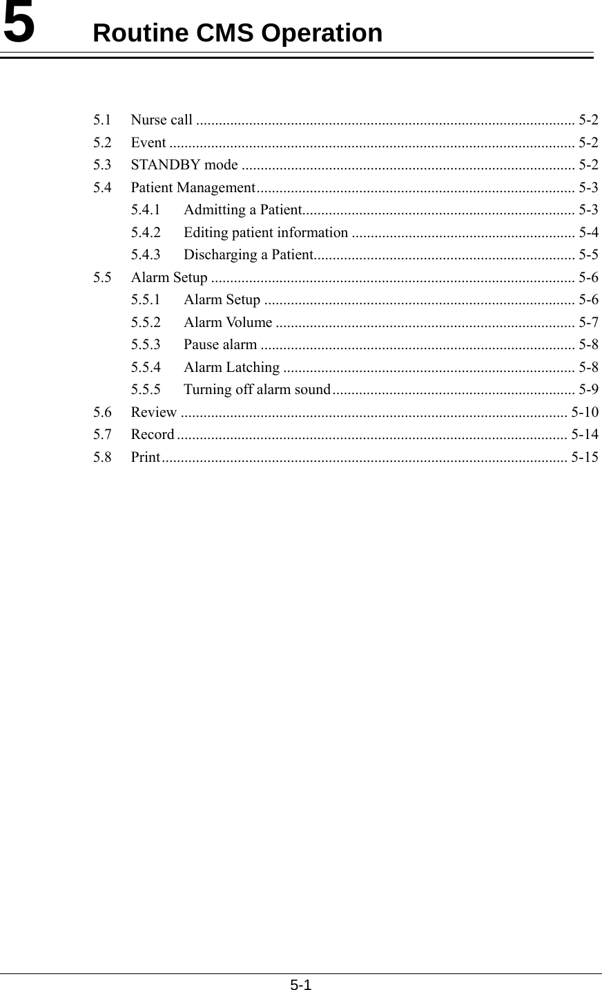  5-1  5  Routine CMS Operation   5.1 Nurse call .................................................................................................... 5-2 5.2 Event ........................................................................................................... 5-2 5.3 STANDBY mode ........................................................................................ 5-2 5.4 Patient Management.................................................................................... 5-3 5.4.1  Admitting a Patient........................................................................ 5-3 5.4.2 Editing patient information ........................................................... 5-4 5.4.3 Discharging a Patient..................................................................... 5-5 5.5 Alarm Setup ................................................................................................ 5-6 5.5.1 Alarm Setup .................................................................................. 5-6 5.5.2 Alarm Volume ............................................................................... 5-7 5.5.3 Pause alarm ................................................................................... 5-8 5.5.4 Alarm Latching ............................................................................. 5-8 5.5.5  Turning off alarm sound................................................................ 5-9 5.6 Review ...................................................................................................... 5-10 5.7 Record ....................................................................................................... 5-14 5.8 Print........................................................................................................... 5-15 