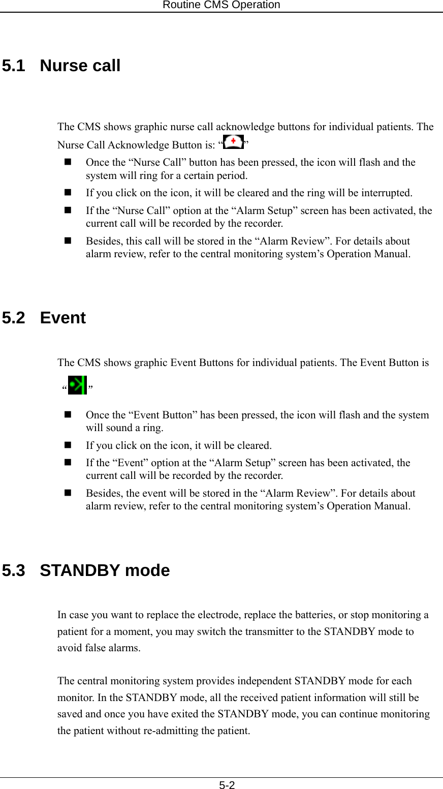 Routine CMS Operation   5-2  5.1 Nurse call   The CMS shows graphic nurse call acknowledge buttons for individual patients. The Nurse Call Acknowledge Button is: “ ”  Once the “Nurse Call” button has been pressed, the icon will flash and the system will ring for a certain period.    If you click on the icon, it will be cleared and the ring will be interrupted.    If the “Nurse Call” option at the “Alarm Setup” screen has been activated, the current call will be recorded by the recorder.    Besides, this call will be stored in the “Alarm Review”. For details about alarm review, refer to the central monitoring system’s Operation Manual.   5.2 Event  The CMS shows graphic Event Buttons for individual patients. The Event Button is “”  Once the “Event Button” has been pressed, the icon will flash and the system will sound a ring.      If you click on the icon, it will be cleared.      If the “Event” option at the “Alarm Setup” screen has been activated, the current call will be recorded by the recorder.    Besides, the event will be stored in the “Alarm Review”. For details about alarm review, refer to the central monitoring system’s Operation Manual.   5.3 STANDBY mode  In case you want to replace the electrode, replace the batteries, or stop monitoring a patient for a moment, you may switch the transmitter to the STANDBY mode to avoid false alarms.    The central monitoring system provides independent STANDBY mode for each monitor. In the STANDBY mode, all the received patient information will still be saved and once you have exited the STANDBY mode, you can continue monitoring the patient without re-admitting the patient.    