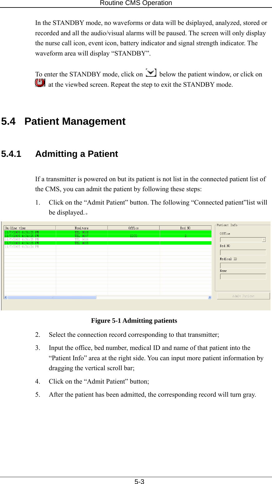 Routine CMS Operation   5-3 In the STANDBY mode, no waveforms or data will be dsiplayed, analyzed, stored or recorded and all the audio/visual alarms will be paused. The screen will only display the nurse call icon, event icon, battery indicator and signal strength indicator. The waveform area will display “STANDBY”.    To enter the STANDBY mode, click on    below the patient window, or click on   at the viewbed screen. Repeat the step to exit the STANDBY mode.     5.4 Patient Management  5.4.1  Admitting a Patient  If a transmitter is powered on but its patient is not list in the connected patient list of the CMS, you can admit the patient by following these steps: 1.  Click on the “Admit Patient” button. The following “Connected patient”list will be displayed.。  Figure 5-1 Admitting patients 2.  Select the connection record corresponding to that transmitter; 3.  Input the office, bed number, medical ID and name of that patient into the “Patient Info” area at the right side. You can input more patient information by dragging the vertical scroll bar; 4.  Click on the “Admit Patient” button; 5.  After the patient has been admitted, the corresponding record will turn gray.   