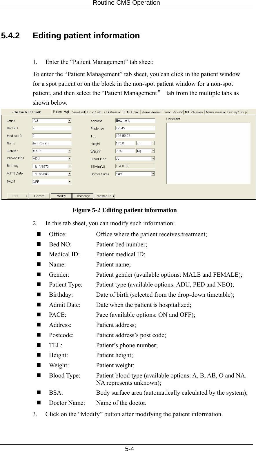 Routine CMS Operation   5-4  5.4.2  Editing patient information  1.  Enter the “Patient Management” tab sheet; To enter the “Patient Management” tab sheet, you can click in the patient window for a spot patient or on the block in the non-spot patient window for a non-spot patient, and then select the “Patient Management”  tab from the multiple tabs as shown below.  Figure 5-2 Editing patient information 2.  In this tab sheet, you can modify such information:  Office:    Office where the patient receives treatment;  Bed NO:    Patient bed number;  Medical ID:  Patient medical ID;  Name:   Patient name;  Gender:    Patient gender (available options: MALE and FEMALE);  Patient Type:  Patient type (available options: ADU, PED and NEO);  Birthday:    Date of birth (selected from the drop-down timetable);  Admit Date:  Date when the patient is hospitalized;  PACE:    Pace (available options: ON and OFF);  Address:   Patient address;  Postcode:    Patient address’s post code;  TEL:    Patient’s phone number;  Height:   Patient height;  Weight:   Patient weight;  Blood Type:  Patient blood type (available options: A, B, AB, O and NA.     NA represents unknown);   BSA:    Body surface area (automatically calculated by the system);  Doctor Name:  Name of the doctor. 3.  Click on the “Modify” button after modifying the patient information. 