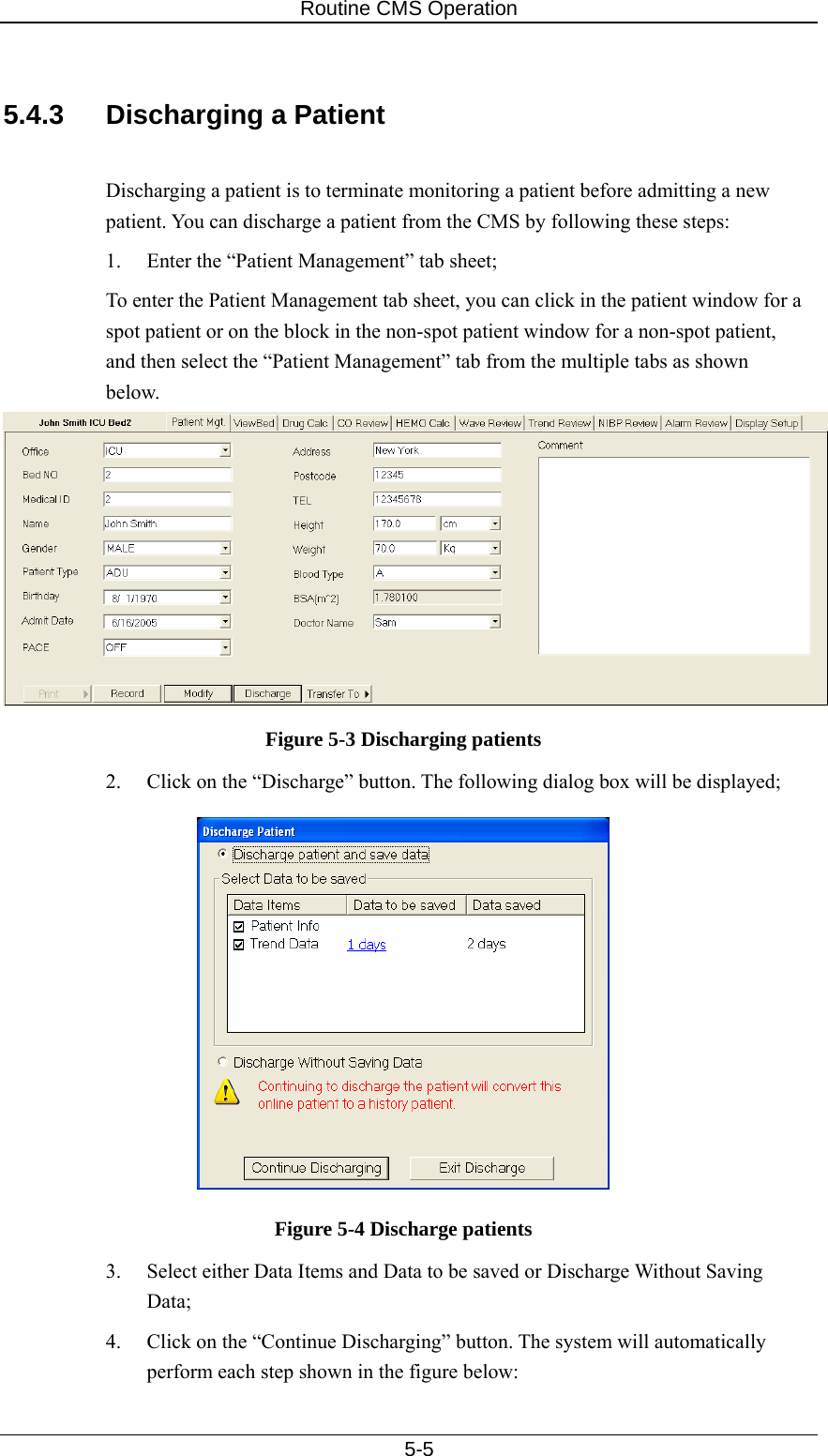 Routine CMS Operation   5-5  5.4.3  Discharging a Patient  Discharging a patient is to terminate monitoring a patient before admitting a new patient. You can discharge a patient from the CMS by following these steps: 1.  Enter the “Patient Management” tab sheet; To enter the Patient Management tab sheet, you can click in the patient window for a spot patient or on the block in the non-spot patient window for a non-spot patient, and then select the “Patient Management” tab from the multiple tabs as shown below.  Figure 5-3 Discharging patients 2.  Click on the “Discharge” button. The following dialog box will be displayed;  Figure 5-4 Discharge patients 3.  Select either Data Items and Data to be saved or Discharge Without Saving Data; 4.  Click on the “Continue Discharging” button. The system will automatically perform each step shown in the figure below: 