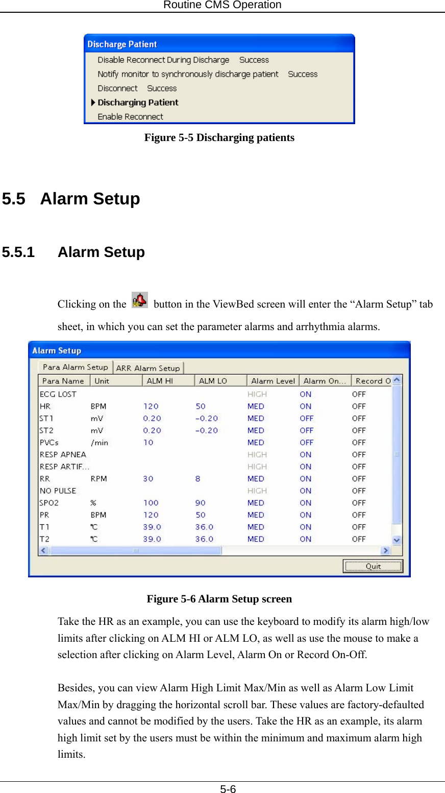 Routine CMS Operation   5-6  Figure 5-5 Discharging patients   5.5 Alarm Setup  5.5.1 Alarm Setup  Clicking on the     button in the ViewBed screen will enter the “Alarm Setup” tab sheet, in which you can set the parameter alarms and arrhythmia alarms.  Figure 5-6 Alarm Setup screen Take the HR as an example, you can use the keyboard to modify its alarm high/low limits after clicking on ALM HI or ALM LO, as well as use the mouse to make a selection after clicking on Alarm Level, Alarm On or Record On-Off.  Besides, you can view Alarm High Limit Max/Min as well as Alarm Low Limit Max/Min by dragging the horizontal scroll bar. These values are factory-defaulted values and cannot be modified by the users. Take the HR as an example, its alarm high limit set by the users must be within the minimum and maximum alarm high limits. 