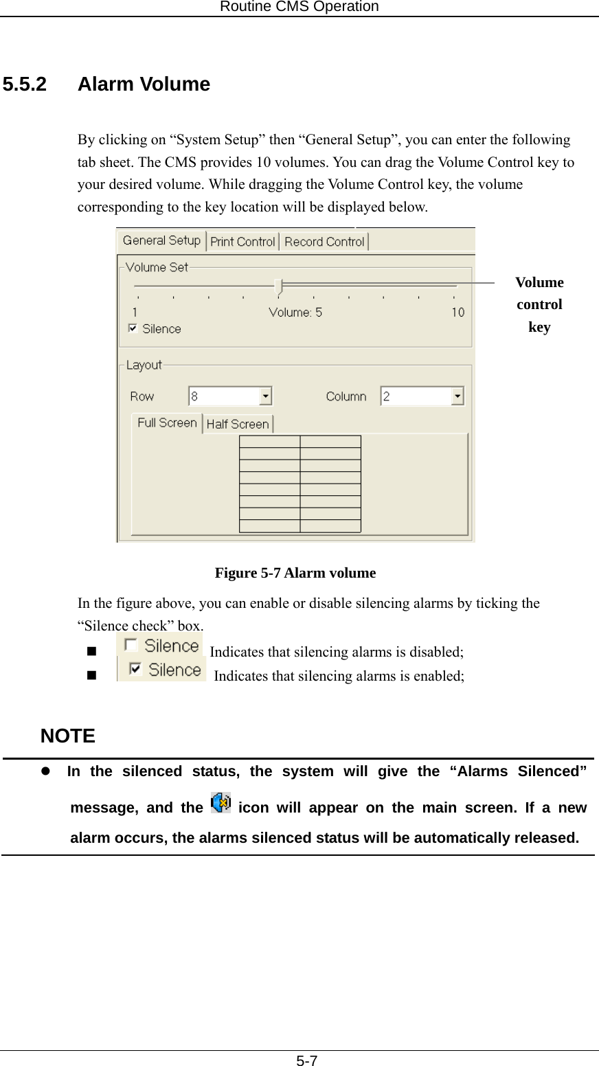 Routine CMS Operation   5-7  5.5.2 Alarm Volume  By clicking on “System Setup” then “General Setup”, you can enter the following tab sheet. The CMS provides 10 volumes. You can drag the Volume Control key to your desired volume. While dragging the Volume Control key, the volume corresponding to the key location will be displayed below.   Figure 5-7 Alarm volume In the figure above, you can enable or disable silencing alarms by ticking the “Silence check” box.      Indicates that silencing alarms is disabled;    Indicates that silencing alarms is enabled;  NOTE z In the silenced status, the system will give the “Alarms Silenced” message, and the   icon will appear on the main screen. If a new alarm occurs, the alarms silenced status will be automatically released.  Volume control key 