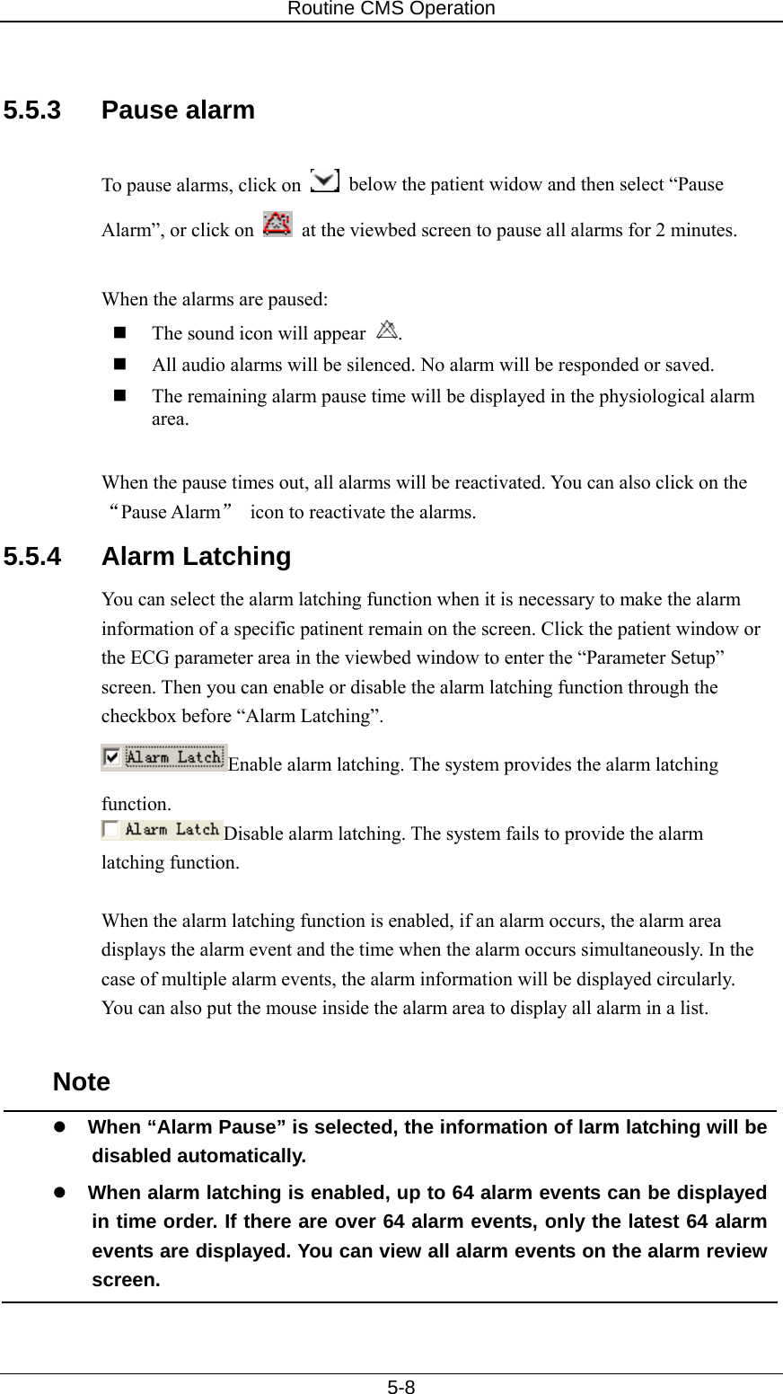 Routine CMS Operation   5-8  5.5.3 Pause alarm  To pause alarms, click on    below the patient widow and then select “Pause Alarm”, or click on    at the viewbed screen to pause all alarms for 2 minutes.    When the alarms are paused:    The sound icon will appear  .   All audio alarms will be silenced. No alarm will be responded or saved.      The remaining alarm pause time will be displayed in the physiological alarm area.  When the pause times out, all alarms will be reactivated. You can also click on the “Pause Alarm” icon to reactivate the alarms.   5.5.4 Alarm Latching You can select the alarm latching function when it is necessary to make the alarm information of a specific patinent remain on the screen. Click the patient window or the ECG parameter area in the viewbed window to enter the “Parameter Setup” screen. Then you can enable or disable the alarm latching function through the checkbox before “Alarm Latching”. Enable alarm latching. The system provides the alarm latching function. Disable alarm latching. The system fails to provide the alarm latching function.  When the alarm latching function is enabled, if an alarm occurs, the alarm area displays the alarm event and the time when the alarm occurs simultaneously. In the case of multiple alarm events, the alarm information will be displayed circularly. You can also put the mouse inside the alarm area to display all alarm in a list.  Note z When “Alarm Pause” is selected, the information of larm latching will be disabled automatically. z When alarm latching is enabled, up to 64 alarm events can be displayed in time order. If there are over 64 alarm events, only the latest 64 alarm events are displayed. You can view all alarm events on the alarm review screen.  