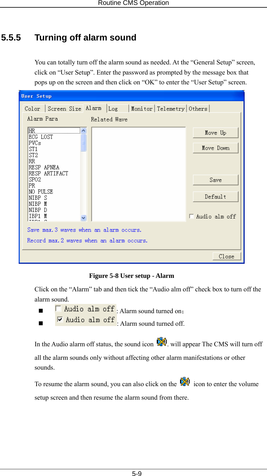 Routine CMS Operation   5-9  5.5.5  Turning off alarm sound  You can totally turn off the alarm sound as needed. At the “General Setup” screen, click on “User Setup”. Enter the password as prompted by the message box that pops up on the screen and then click on “OK” to enter the “User Setup” screen.     Figure 5-8 User setup - Alarm Click on the “Alarm” tab and then tick the “Audio alm off” check box to turn off the alarm sound.     : Alarm sound turned on；   : Alarm sound turned off.   In the Audio alarm off status, the sound icon  . will appear The CMS will turn off all the alarm sounds only without affecting other alarm manifestations or other sounds. To resume the alarm sound, you can also click on the    icon to enter the volume setup screen and then resume the alarm sound from there. 