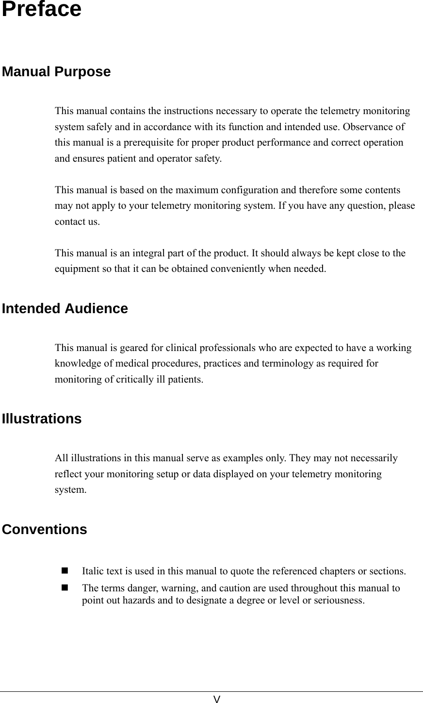     V  Preface   Manual Purpose  This manual contains the instructions necessary to operate the telemetry monitoring system safely and in accordance with its function and intended use. Observance of this manual is a prerequisite for proper product performance and correct operation and ensures patient and operator safety.    This manual is based on the maximum configuration and therefore some contents may not apply to your telemetry monitoring system. If you have any question, please contact us.  This manual is an integral part of the product. It should always be kept close to the equipment so that it can be obtained conveniently when needed.  Intended Audience  This manual is geared for clinical professionals who are expected to have a working knowledge of medical procedures, practices and terminology as required for monitoring of critically ill patients.  Illustrations  All illustrations in this manual serve as examples only. They may not necessarily reflect your monitoring setup or data displayed on your telemetry monitoring system.  Conventions   Italic text is used in this manual to quote the referenced chapters or sections.  The terms danger, warning, and caution are used throughout this manual to point out hazards and to designate a degree or level or seriousness. 