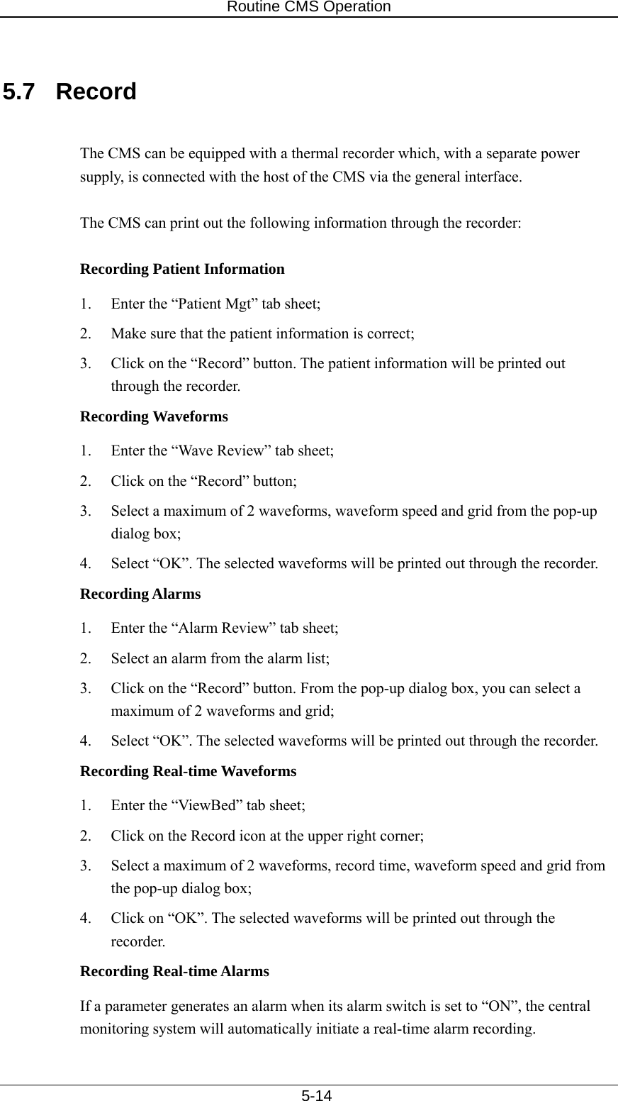Routine CMS Operation   5-14  5.7 Record  The CMS can be equipped with a thermal recorder which, with a separate power supply, is connected with the host of the CMS via the general interface.    The CMS can print out the following information through the recorder:  Recording Patient Information 1.  Enter the “Patient Mgt” tab sheet; 2.  Make sure that the patient information is correct; 3.  Click on the “Record” button. The patient information will be printed out through the recorder. Recording Waveforms 1.  Enter the “Wave Review” tab sheet; 2.  Click on the “Record” button; 3.  Select a maximum of 2 waveforms, waveform speed and grid from the pop-up dialog box; 4.  Select “OK”. The selected waveforms will be printed out through the recorder. Recording Alarms 1.  Enter the “Alarm Review” tab sheet; 2.  Select an alarm from the alarm list; 3.  Click on the “Record” button. From the pop-up dialog box, you can select a maximum of 2 waveforms and grid; 4.  Select “OK”. The selected waveforms will be printed out through the recorder.   Recording Real-time Waveforms 1.  Enter the “ViewBed” tab sheet; 2.  Click on the Record icon at the upper right corner; 3.  Select a maximum of 2 waveforms, record time, waveform speed and grid from the pop-up dialog box; 4.  Click on “OK”. The selected waveforms will be printed out through the recorder.  Recording Real-time Alarms If a parameter generates an alarm when its alarm switch is set to “ON”, the central monitoring system will automatically initiate a real-time alarm recording.   