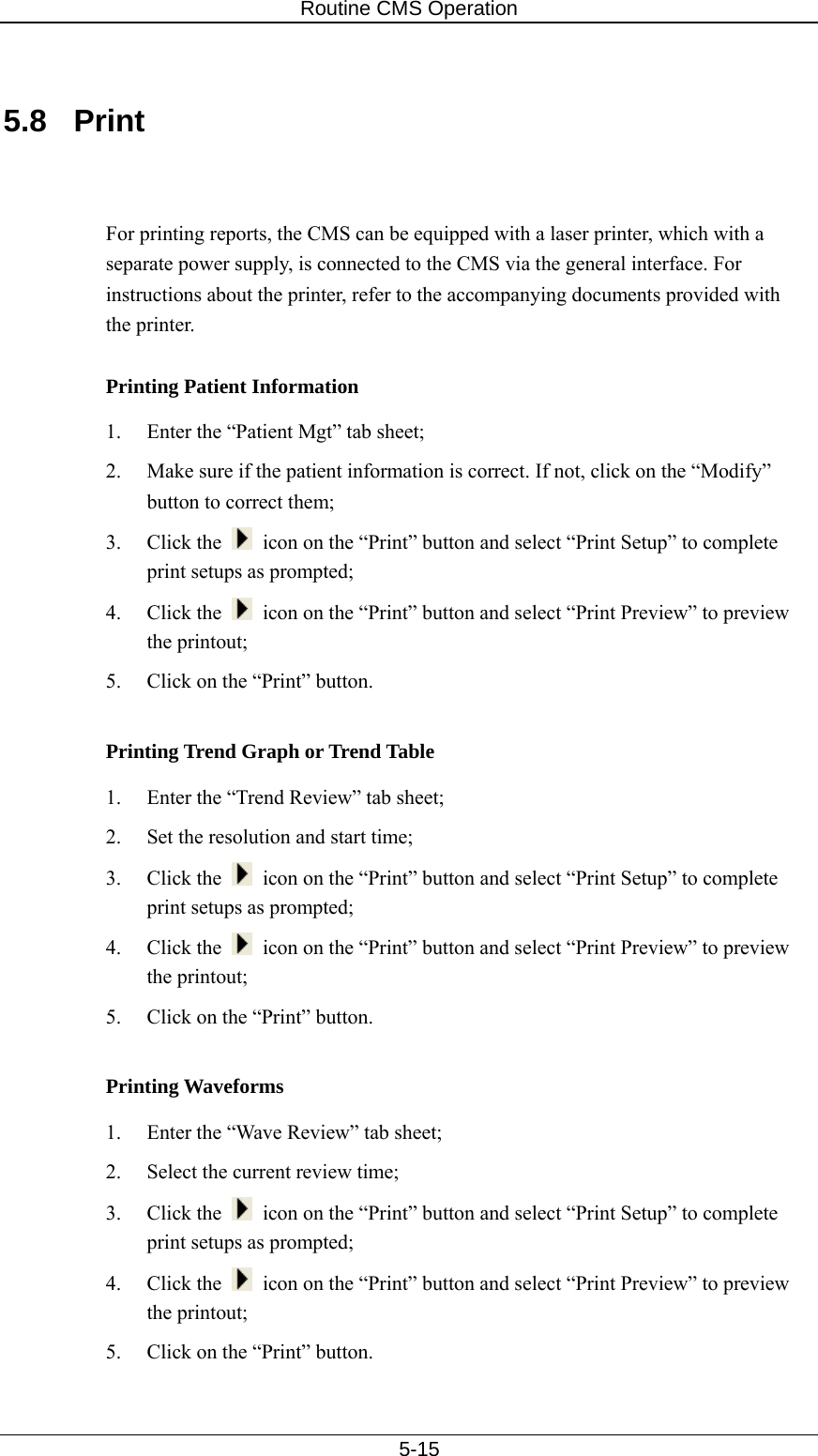 Routine CMS Operation   5-15  5.8 Print   For printing reports, the CMS can be equipped with a laser printer, which with a separate power supply, is connected to the CMS via the general interface. For instructions about the printer, refer to the accompanying documents provided with the printer.    Printing Patient Information 1.  Enter the “Patient Mgt” tab sheet; 2.  Make sure if the patient information is correct. If not, click on the “Modify” button to correct them; 3. Click the    icon on the “Print” button and select “Print Setup” to complete print setups as prompted; 4. Click the    icon on the “Print” button and select “Print Preview” to preview the printout; 5.  Click on the “Print” button.  Printing Trend Graph or Trend Table 1.  Enter the “Trend Review” tab sheet; 2.  Set the resolution and start time; 3. Click the    icon on the “Print” button and select “Print Setup” to complete print setups as prompted; 4. Click the    icon on the “Print” button and select “Print Preview” to preview the printout; 5.  Click on the “Print” button.    Printing Waveforms 1.  Enter the “Wave Review” tab sheet; 2.  Select the current review time; 3. Click the    icon on the “Print” button and select “Print Setup” to complete print setups as prompted; 4. Click the    icon on the “Print” button and select “Print Preview” to preview the printout; 5.  Click on the “Print” button.   