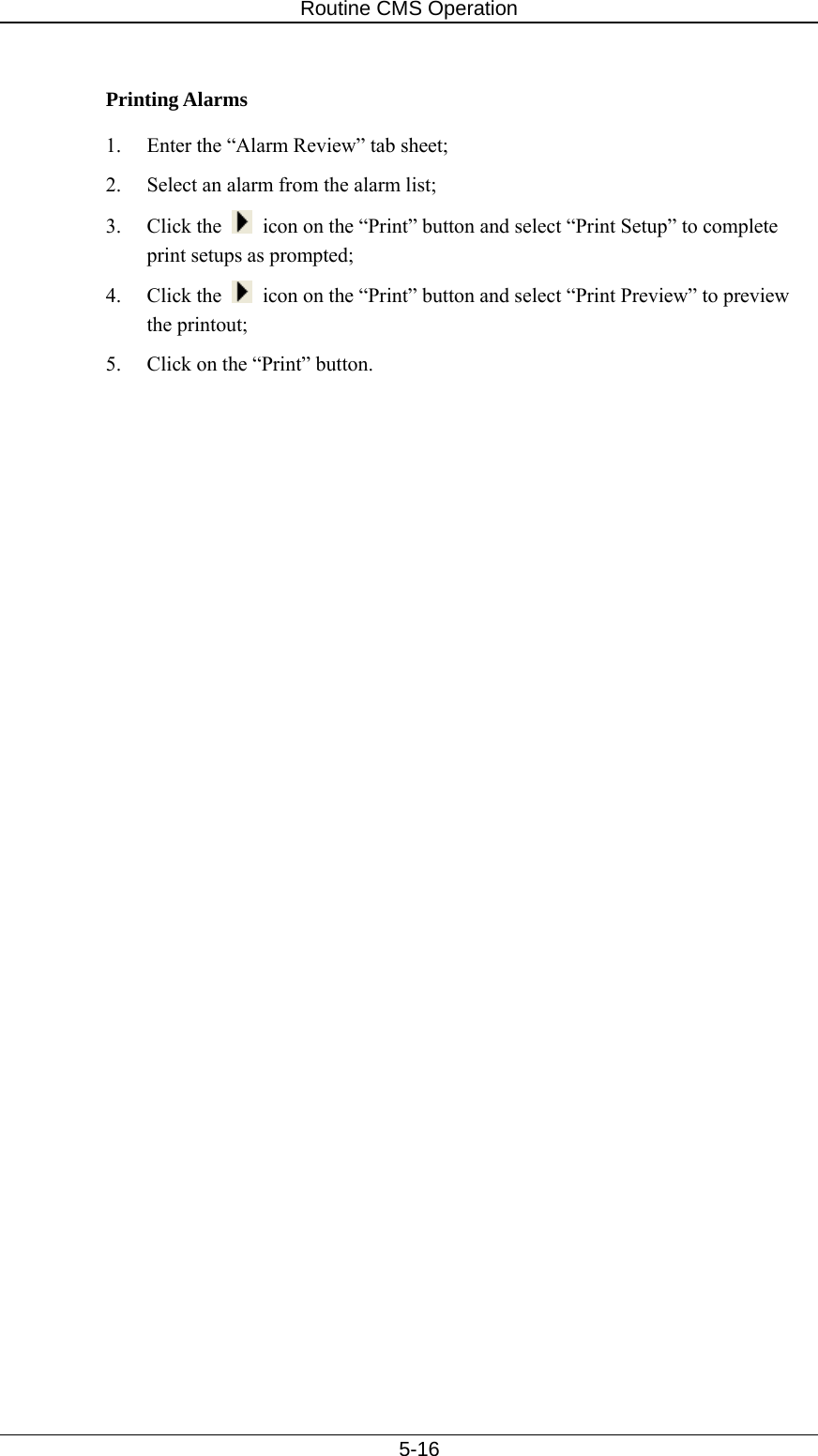 Routine CMS Operation   5-16  Printing Alarms 1.  Enter the “Alarm Review” tab sheet; 2.  Select an alarm from the alarm list; 3. Click the    icon on the “Print” button and select “Print Setup” to complete print setups as prompted; 4. Click the    icon on the “Print” button and select “Print Preview” to preview the printout; 5.  Click on the “Print” button.  