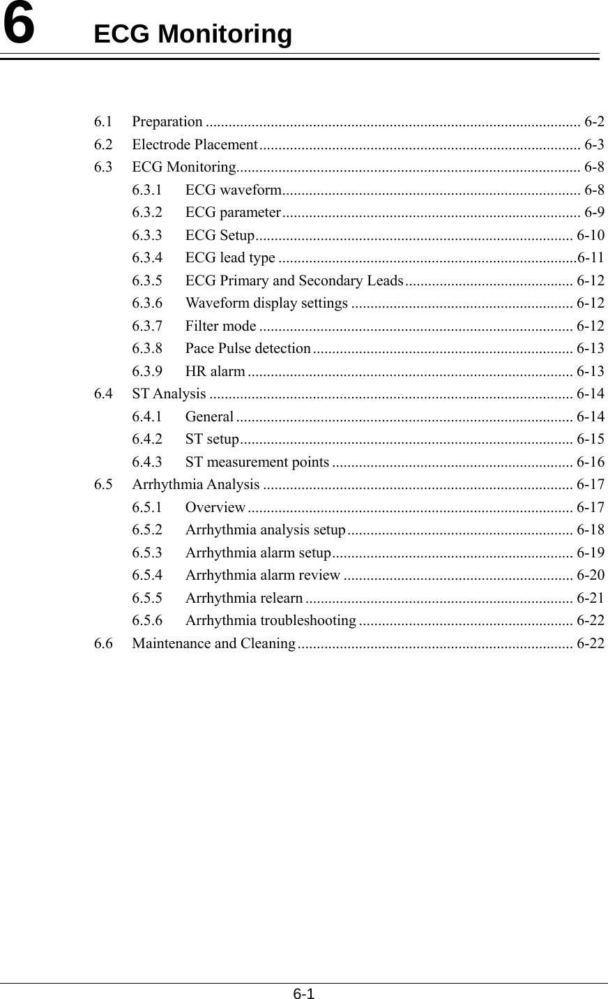  6-1  6  ECG Monitoring   6.1 Preparation .................................................................................................. 6-2 6.2 Electrode Placement.................................................................................... 6-3 6.3 ECG Monitoring.......................................................................................... 6-8 6.3.1 ECG waveform.............................................................................. 6-8 6.3.2 ECG parameter.............................................................................. 6-9 6.3.3 ECG Setup................................................................................... 6-10 6.3.4  ECG lead type ..............................................................................6-11 6.3.5  ECG Primary and Secondary Leads............................................ 6-12 6.3.6  Waveform display settings .......................................................... 6-12 6.3.7 Filter mode .................................................................................. 6-12 6.3.8 Pace Pulse detection .................................................................... 6-13 6.3.9 HR alarm ..................................................................................... 6-13 6.4 ST Analysis ............................................................................................... 6-14 6.4.1 General ........................................................................................ 6-14 6.4.2 ST setup....................................................................................... 6-15 6.4.3 ST measurement points ............................................................... 6-16 6.5 Arrhythmia Analysis ................................................................................. 6-17 6.5.1 Overview..................................................................................... 6-17 6.5.2  Arrhythmia analysis setup........................................................... 6-18 6.5.3  Arrhythmia alarm setup............................................................... 6-19 6.5.4  Arrhythmia alarm review ............................................................ 6-20 6.5.5 Arrhythmia relearn ...................................................................... 6-21 6.5.6 Arrhythmia troubleshooting ........................................................ 6-22 6.6 Maintenance and Cleaning........................................................................ 6-22   